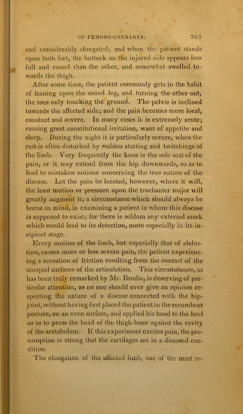 and considerably elongated; and when the patient stands upon both feet, the buttock on the injured side appears less full and round lhan the other, and somewhat swelled to- wards the thigh. After some time, the patient commonly gets in the habit of leaning upon the sound leg, and turning the other out, the toes only touching the ground. The pelvis is inclined towards the affected side; and the pain becomes more local, constant and severe. In many cases it is extremely acute; causing great constitutional irritation, want of appetite and sleep. During the night it is particularly severe, when the rest is often disturbed by sudden starting and twitchings of the limb. Very frequently the knee is the sole seat of the pain, or it may extend from the hip downwards, so as to lead to mistaken notions concerning the true nature of the disease. Let the pain be located, however, where it will, the least motion or pressure upon the trochanter major will greatly augment it; a circumstance which should always be borne in mind, in examining a patient in whom this disease is supposed to exist; for there is seldom any external mark which would lead to its detection, more especially in its in- cipient stage. Every motion of the limb, but especially that of abduc- tion, causes more or less severe pain, the patient experienc- ing a sensation of friction resulting from the contact of the unequal surfaces of the articulation. This circumstance, as has been truly remarked by Mr. Brodie, is deserving of par- ticular attention, as no one should ever give an opinion re- specting the nature of a disease connected with the hip- joint, without having first placed the patient in the recumbent posture, on an even surface, and applied his hand to the heel so as to press the head of the thigh-bone against the cavity of the acetabulum. If this experiment excites pain, the pre- sumption is strong that the cartilages arc in a diseased con- dition. The elongation of the affected limb, one of the most re-