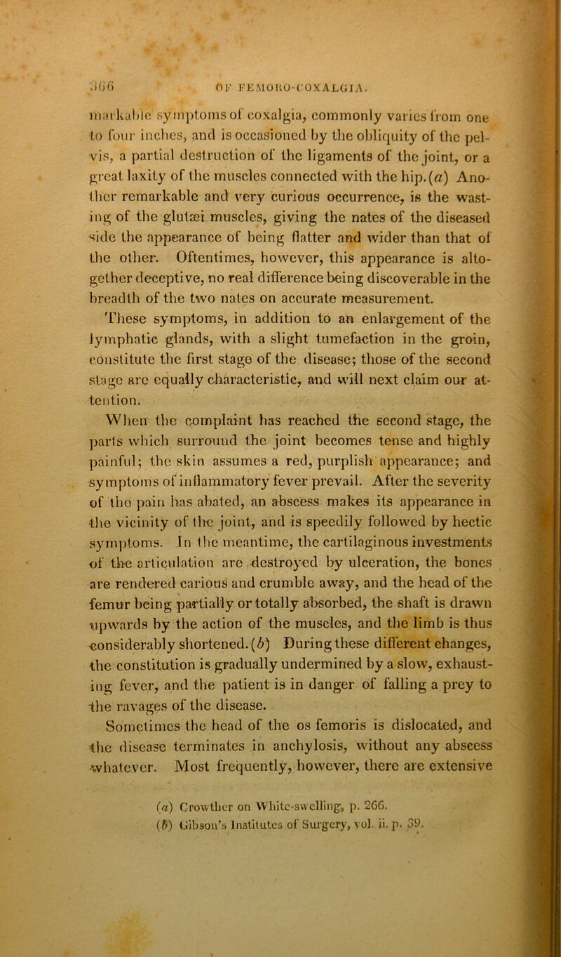 markable symptoms of eoxalgia, commonly varies from one to four inches, and is occasioned by the obliquity of the pel- vis, a partial destruction of the ligaments of the joint, or a great, laxity of the muscles connected with the hip.(«) Ano- ther remarkable and very curious occurrence, is the wast- ing of the glutaei muscles, giving the nates of the diseased side the appearance of being flatter and wider than that ol the other. Oftentimes, however, this appearance is alto- gether deceptive, no real difference being discoverable in the breadth of the two nates on accurate measurement. These symptoms, in addition to an enlargement of the lymphatic glands, with a slight tumefaction in the groin, constitute the first stage of the disease; those of the second stage are equally characteristic, and will next claim our at- tention. When the complaint has reached the second stage, the parts which surround the joint becomes tense and highly painful; the skin assumes a red, purplish appearance; and symptoms of inflammatory fever prevail. After the severity of the pain has abated, an abscess makes its appearance in •the vicinity of the joint, and is speedily followed by hectic symptoms. In the meantime, the cartilaginous investments of the articulation are destroyed by ulceration, the bones are rendered carious and crumble away, and the head of the femur being partially or totally absorbed, the shaft is drawn upwards by the action of the muscles, and the limb is thus ■considerably shortened, (b) During these different changes, •the constitution is gradually undermined by a slow, exhaust- ing fever, and the patient is in danger of falling a prey to the ravages of the disease. Sometimes the head of the os femoris is dislocated, and the disease terminates in anchylosis, without any abscess •whatever. Most frequently, however, there are extensive (a) Crowtlier on White-swelling, p. 266. (ft) Gibson’s Institutes of Surgery, vol. ii. p. 39.