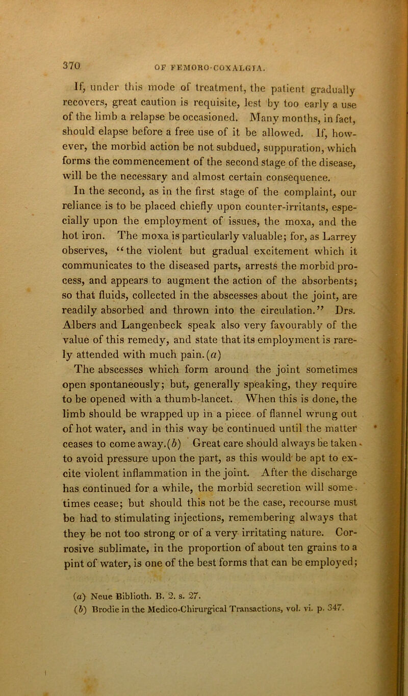 If, under this mode of treatment, the patient gradually recovers, great caution is requisite, lest by too early a use of the limb a relapse be occasioned. Many months, in fact, should elapse before a free use of it be allowed. If, how- ever, the morbid action be not subdued, suppuration, which forms the commencement of the second stage of the disease, will be the necessary and almost certain consequence. In the second, as in the first stage of the complaint, our reliance is to be placed chiefly upon counter-irritants, espe- cially upon the employment of issues, the moxa, and the hot iron. The moxa is particularly valuable; for, as Larrey observes, “the violent but gradual excitement which it communicates to the diseased parts, arrests the morbid pro- cess, and appears to augment the action of the absorbents; so that fluids, collected in the abscesses about the joint, are readily absorbed and thrown into the circulation.” Drs. Albers and Langenbeck speak also very favourably of the value of this remedy, and state that its employment is rare- ly attended with much pain, (a) The abscesses which form around the joint sometimes open spontaneously; but, generally speaking, they require to be opened with a thumb-lancet. When this is done, the limb should be wrapped up in a piece of flannel wrung out of hot water, and in this way be continued until the matter ceases to come away.(6) Great care should alwa}^s be taken - to avoid pressure upon the part, as this would' be apt to ex- cite violent inflammation in the joint. After the discharge has continued for a while, the morbid secretion will some- times cease; but should this not be the case, recourse must be had to stimulating injections, remembering always that they be not too strong or of a very irritating nature. Cor- rosive sublimate, in the proportion of about ten grains to a pint of water, is one of the best forms that can be employed; (a) Neue Blblioth. B. 2. s. 27. (b) Brodie in the Medico-Chirurgical Transactions, vol. vi. p. 347.