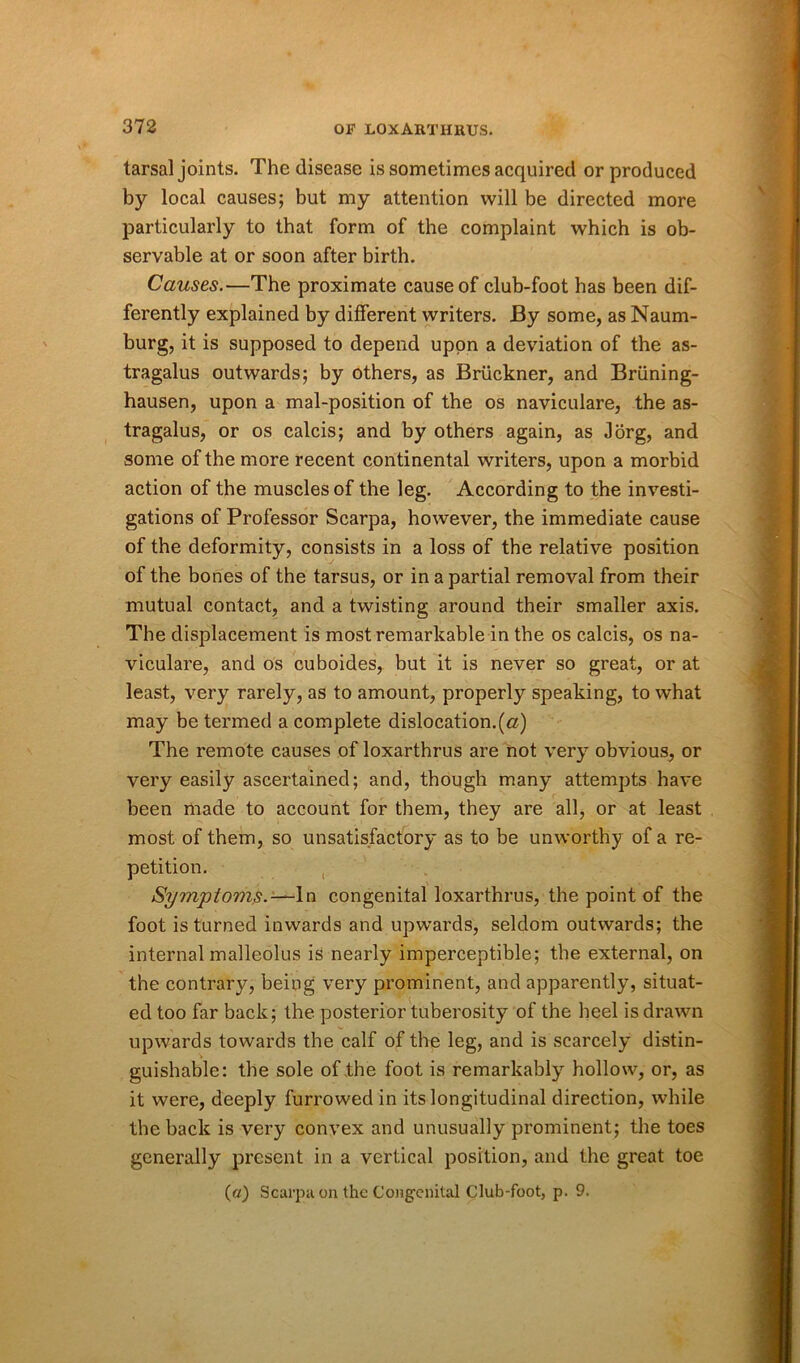 tarsal joints. The disease is sometimes acquired or produced by local causes; but my attention will be directed more particularly to that form of the complaint which is ob- servable at or soon after birth. Causes.—The proximate cause of club-foot has been dif- ferently explained by different writers. By some, as Naum- burg, it is supposed to depend upon a deviation of the as- tragalus outwards; by others, as Bruckner, and Bruning- hausen, upon a mal-position of the os naviculare, the as- tragalus, or os calcis; and by others again, as Jorg, and some of the more recent continental writers, upon a morbid action of the muscles of the leg. According to the investi- gations of Professor Scarpa, however, the immediate cause of the deformity, consists in a loss of the relative position of the bones of the tarsus, or in a partial removal from their mutual contact, and a twisting around their smaller axis. The displacement is most remarkable in the os calcis, os na- viculare, and os cuboides, but it is never so great, or at least, very rarely, as to amount, properly speaking, to what may be termed a complete dislocation.(a) The remote causes of loxarthrus are not very obvious, or very easily ascertained; and, though many attempts have been made to account for them, they are all, or at least most of them, so unsatisfactory as to be unworthy of a re- petition. Symptoms.—In congenital loxarthrus, the point of the foot is turned inwards and upwards, seldom outwards; the internal malleolus is nearly imperceptible; the external, on the contrary, being very prominent, and apparently, situat- ed too far back; the posterior tuberosity of the heel is drawn upwards towards the calf of the leg, and is scarcely distin- guishable: the sole of the foot is remarkably hollow, or, as it were, deeply furrowed in its longitudinal direction, while the back is very convex and unusually prominent; the toes generally present in a vertical position, and the great toe («) Scarpa on the Congenital Club-foot, p. 9.