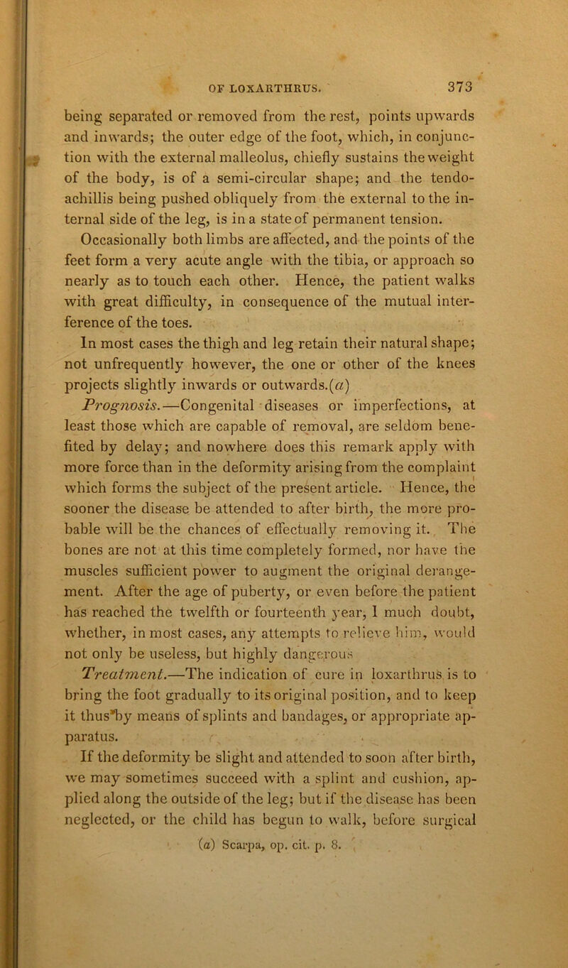 being separated or removed from the rest, points upwards and inwards; the outer edge of the foot, which, in conjunc- tion with the external malleolus, chiefly sustains the weight of the body, is of a semi-circular shape; and the tendo- achillis being pushed obliquely from the external to the in- ternal side of the leg, is in a state of permanent tension. Occasionally both limbs are affected, and the points of the feet form a very acute angle with the tibia, or approach so nearly as to touch each other. Hence, the patient walks with great difficulty, in consequence of the mutual inter- ference of the toes. In most cases the thigh and leg retain their natural shape; not unfrequently however, the one or other of the knees projects slightly inwards or outwards.(ft) Prognosis.—Congenital diseases or imperfections, at least those which are capable of removal, are seldom bene- fited by delay; and nowhere does this remark apply with more force than in the deformity arising from the complaint which forms the subject of the present article. Hence, the sooner the disease be attended to after birth, the more pro- bable will be the chances of effectually removing it. The bones are not at this time completely formed, nor have the muscles sufficient power to augment the original derange- ment. After the age of puberty, or even before the patient has reached the twelfth or fourteenth year, 1 much doubt, whether, in most cases, any attempts to relieve him, would not only be useless, but highly dangerous Treatment.—The indication of cure in loxarthrus is to bring the foot gradually to its original position, and to keep it thus*by means of splints and bandages, or appropriate ap- paratus. r\ - If the deformity be slight and attended to soon after birth, we may sometimes succeed with a splint and cushion, ap- plied along the outside of the leg; but if the disease has been neglected, or the child has begun to walk, before surgical (a) Scarpa, op. cit. p. 8.