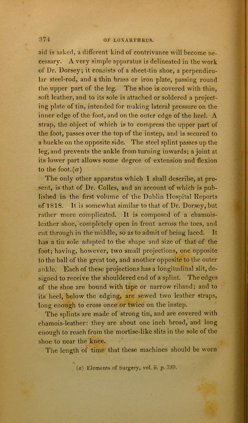 aid is asked, a different kind of contrivance will become ne- cessary. A very simple apparatus is delineated in the work of Dr. Dorsey; it consists of a sheet-tin shoe, a perpendicu- lar steel-rod, and a thin brass or iron plate, passing round the upper part of the leg. The shoe is covered with thin, soft leather, and to its sole is attached or soldered a project- ing plate of tin, intended for making lateral pressure on the inner edge of the foot, and on the outer edge of the heel. A strap, the object of which is to compress the upper part of the foot, passes over the top of the instep, and is secured to a buckle on the opposite side. The steel splint passes up the leg, and prevents the ankle from turning inwards; a joint at its lower part allows some degree of extension and flexion to the foot. («) The only other apparatus which 1 shall describe, at pre- sent, is that of Dr. Colles, and an account of which is pub- lished in the first volume of the Dublin Hospital Reports of 1818. It is somewhat similar to that of Dr. Dorsey, but rather more complicated. It is composed of a chamois- leather shoe, completely open in front across the toes, and cut through in the middle, so as to admit of being laced. It has a tin sole adapted to the shape and size of that of the foot; having, however, two small projections, one opposite to the ball of the great toe, and another opposite to the outer ankle. Each of these projections has a longitudinal slit, de- signed to receive the shouldered end of a splint. The edges of the shoe are bound with tape or narrow riband; and to its heel, below the edging, are sewed two leather straps, long enough to cross once or twice on the instep. The splints are made of strong tin, and are covered with chamois-leather: they are about one inch broad, and long enough to reach from the mortise-like slits in the sole of the shoe to near the knee. The length of time that these machines should be worn