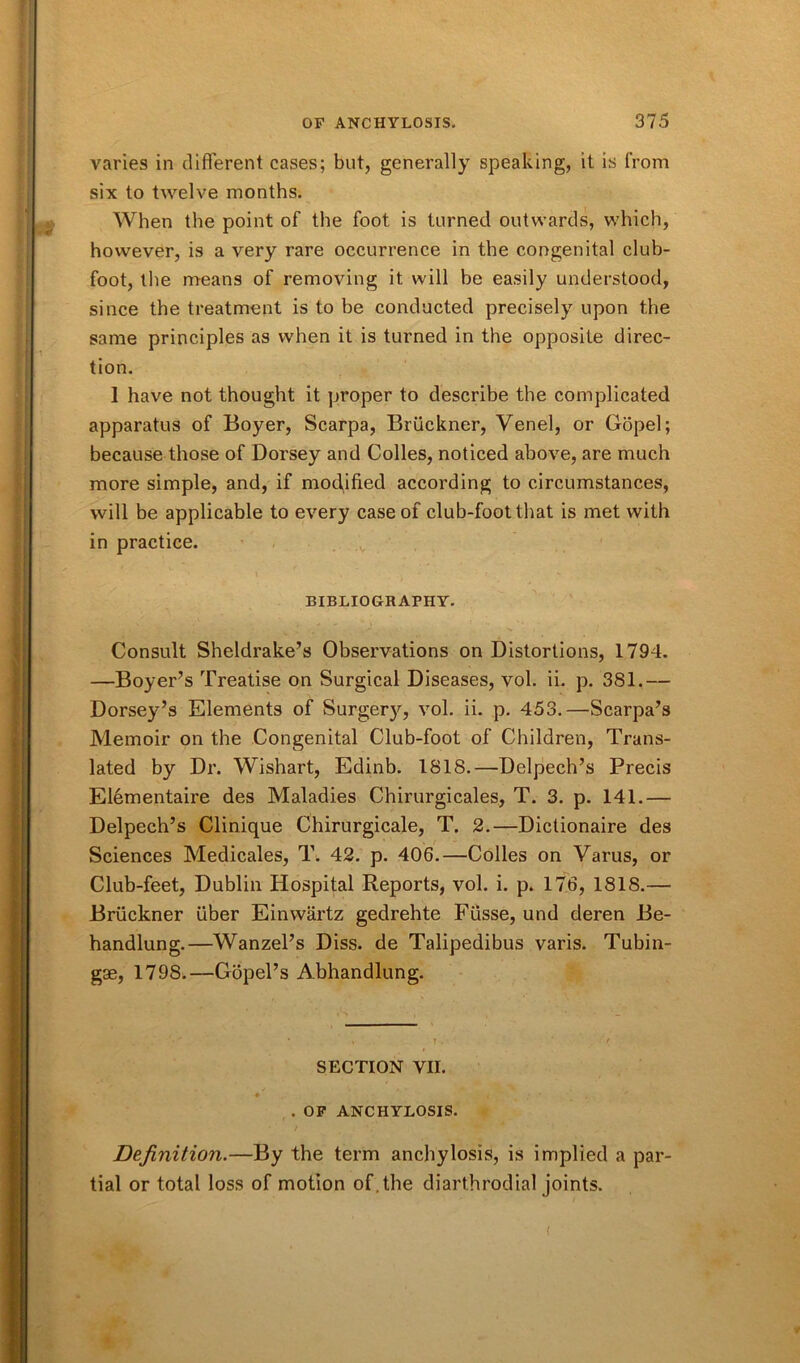 varies in different cases; but, generally speaking, it is from six to twelve months. When the point of the foot is turned outwards, which, however, is a very rare occurrence in the congenital club- foot, the means of removing it will he easily understood, since the treatment is to be conducted precisely upon the same principles as when it is turned in the opposite direc- tion. 1 have not thought it proper to describe the complicated apparatus of Boyer, Scarpa, Bruckner, Venel, or Gopel; because those of Dorsey and Colies, noticed above, are much more simple, and, if modified according to circumstances, will be applicable to every case of club-foot that is met with in practice. BIBLIOGRAPHY. Consult Sheldrake’s Observations on Distortions, 1794. —Boyer’s Treatise on Surgical Diseases, vol. ii. p. 381.— Dorsey’s Elements of Surgery, vol. ii. p. 453.—Scarpa’s Memoir on the Congenital Club-foot of Children, Trans- lated by Dr. Wishart, Edinb. 1818.—Delpech’s Precis Elementaire des Maladies Chirurgicales, T. 3. p. 141.— Delpech’s Clinique Chirurgicale, T. 2.—Dictionaire des Sciences Medicales, T. 42. p. 406.—Colies on Varus, or Club-feet, Dublin Hospital Reports, vol. i. p. 176, 1818.— Bruckner fiber Einwartz gedrehte Fiisse, und deren Be- handlung.—Wanzel’s Diss. de Talipedibus varis. Tubin- gae, 179S.—Gopel’s Abhandlung. SECTION VII. t • • . ' . OF ANCHYLOSIS. Definition.—By the term anchylosis, is implied a par- tial or total loss of motion of . the diarthrodial joints. (