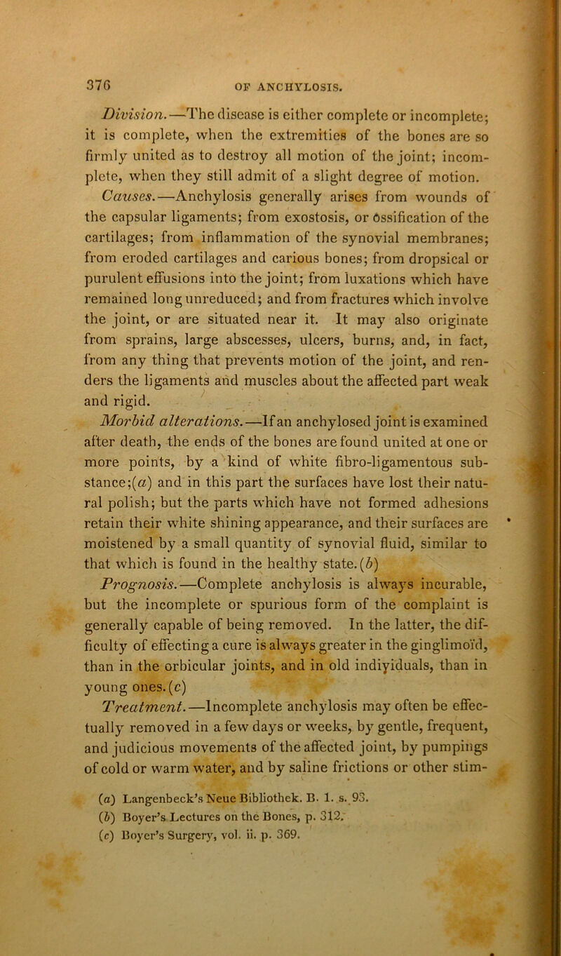 Division.—The disease is either complete or incomplete; it is complete, when the extremities of the bones are so firmly united as to destroy all motion of the joint; incom- plete, when they still admit of a slight degree of motion. Causes.—Anchylosis generally arises from wounds of the capsular ligaments; from exostosis, or Ossification of the cartilages; from inflammation of the synovial membranes; from eroded cartilages and carious bones; from dropsical or purulent effusions into the joint; from luxations which have remained long unreduced; and from fractures which involve the joint, or are situated near it. It may also originate from sprains, large abscesses, ulcers, burns, and, in fact, from any thing that prevents motion of the joint, and ren- ders the ligaments and muscles about the affected part weak and rigid. Morbid alterations.—If an anchylosed joint is examined after death, the ends of the bones are found united at one or more points, by a kind of white fibro-ligamentous sub- stance ;(«) and in this part the surfaces have lost their natu- ral polish; but the parts which have not formed adhesions retain their white shining appearance, and their surfaces are moistened by a small quantity of synovial fluid, similar to that which is found in the healthy state, (b) Prognosis.—Complete anchylosis is always incurable, but the incomplete or spurious form of the complaint is generally capable of being removed. In the latter, the dif- ficulty of effecting a cure is always greater in the ginglimoi'd, than in the orbicular joints, and in old indiyiduals, than in young ones.(c) Treatment.—Incomplete anchylosis may often be effec- tually removed in a few days or weeks, by gentle, frequent, and judicious movements of the affected joint, by pumpings of cold or warm water, and by saline frictions or other stim- (a) Langenbeck’s Neue Bibliothek. B. 1. s. 93. (J) Boyer’s Lectures on the Bones, p. 312. (c) Boyer’s Surgery, vol. ii. p. 369.