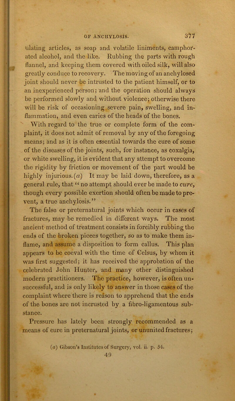 lilating articles, as soap ancl volatile liniments, camphof- ated alcohol, and the like. Rubbing the parts with rough flannel, and keeping them covered with oiled silk, will also greatly conduce to recovery. The moving of an anchylosed joint should never be intrusted to the patient himself, or to an inexperienced person; and the operation should always be performed slowly and without violence; otherwise there will be risk of occasioning severe pain, swelling, and in- flammation, and even caries of the heads of the bones. With regard to the true or complete form of the com- plaint, it does not admit of removal by any of the foregoing means; and as it is often essential towards the cure of some of the diseases of the joints, such, for instance, as coxalgia, or white swelling, it is evident that any attempt to overcome the rigidity by friction or movement of the part would be highly injurious, (a) It may be laid down, therefore, as a general rule, that u no attempt should ever be made to cure, though every possible exertion should often be made to pre- vent, a true anchylosis.” The false or preternatural joints which occur in cases of fractures, may be remedied in different ways. The most ancient method of treatment consists in forcibly rubbing the ends of the broken pieces together, so as to make them in- flame, and assume a disposition to form callus. This plan appears to be coeval with the time of Celsus, by whom it was first suggested; it has received the approbation of the celebrated John Hunter, and many other distinguished modern practitioners. The practice, however, is often un- successful, and is only likely to answer in those cases of the complaint where there is reason to apprehend that the ends of the bones are not incrusted by a fibro-ligamentous sub- stance. Pressure has lately been strongly recommended as a means of cure in preternatural joints, or ununited fractures; (a) Gibson’s Institutes of Surgery, vol. ii. p. 54. 4.9