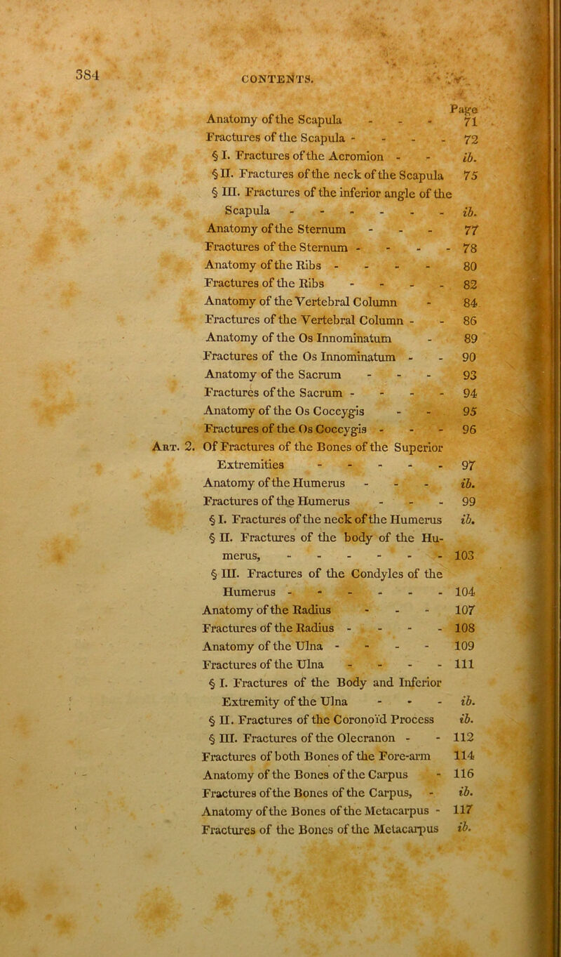 3S4 CONTENTS. • ;4F PiiKQ Anatomy of the Scapula - - - 71 Fractures of the Scapula - - - - 72 § I. Fractures of the Acromion - - ib. § II. Fractures of the neck of the Scapula 75 § in. Fractures of the inferior angle of the Scapula ib. Anatomy of the Sternum - 77 Fractures of the Sternum - - - - 78 Anatomy of the Ribs ... - 80 Fractures of the Ribs 82 Anatomy of the Vertebral Column - 84 Fractures of the Vertebral Column - - 86 Anatomy of the Os Innominatum - 89 Fractures of the Os Innominatum - - 90 Anatomy of the Sacrum ... 93 Fractures of the Sacrum 94 Anatomy of the Os Coccygis 95 Fractures of the Os Coccygis 96 AnT. 2. Of Fractures of the Bones of the Superior Extremities 97 Anatomy of the Humerus ... ib. Fractures of the Humerus 99 § I. Fractures of the neck of the Humerus ib. § n. Fractures of the body of the Hu- merus, 103 § III. Fractures of the Condyles of the Humerus 104 Anatomy of the Radius ... 107 Fractures of the Radius - 108 Anatomy of the Ulna - - - - 109 Fractures of the Ulna - - - - 111 § I. Fractures of the Body and Inferior Extremity of the Ulna ... ib. § H. Fractures of the Coronoid Process ib. § III. Fractures of the Olecranon - - 112 Fractures of both Bones of the Fore-arm 114 Anatomy of the Bones of the Carpus - 116 Fractures of the Bones of the Carpus, - ib. Anatomy of the Bones of the Metacarpus - 117 Fractures of the Bones of the Metacarpus ib.