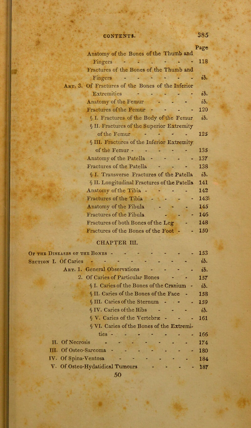 P /• -■« Anatomy of the Bones of the Thumb and Fingers - Fractures of the Bones of the Thumb and Fingers Art. 3. Of Fractures of the Bones of the Inferior Extremities - Anatomy of the Femur ... Fractures of the Femur - - - - § I. Fractures of the Body of the Femur § II. Fractures of the Superior Extremity of the Femur - § III. Fractures of the Inferior Extremity of the Femur - Anatomy of the Patella - Fractures of the Patella ... § I. Transverse Fractures of the Patella § II. Longitudinal Fractures of the Patella Anatomy of the Tibia - Fractures of the Tibia - Anatomy of the Fibula ... Fractures of the Fibula - Fractures of both Bones of the Leg Fractures of the Bones of the Foot - CHAPTER III. Or the Diseases of the Bones ------- Section I. Of Caries Art. 1. General Observations - 2. Of Caries of Particular Bones § I. Caries of the Bones of the Cranium - § II. Caries of the Bones of the Face - § III. Caries of the Sternum - - - § IY. Caries of the Ribs - § Y. Caries of the Vei’tebrse - - - § VI. Caries of the Bones of the Extremi- ties II. Of Necrosis - III. Of Osteo-Sarcoma IV. Of Spina-Ventosa V• Of Osteo-Hydatidical Tumours - 50 Page 118 ib. ib. ib. 120 ib. 125 135 137 138 ib. 141 142 14# 145 146 148 150 153 ib. ib. 157 ib. 158 159 ib. 161 166 174 180 184 187