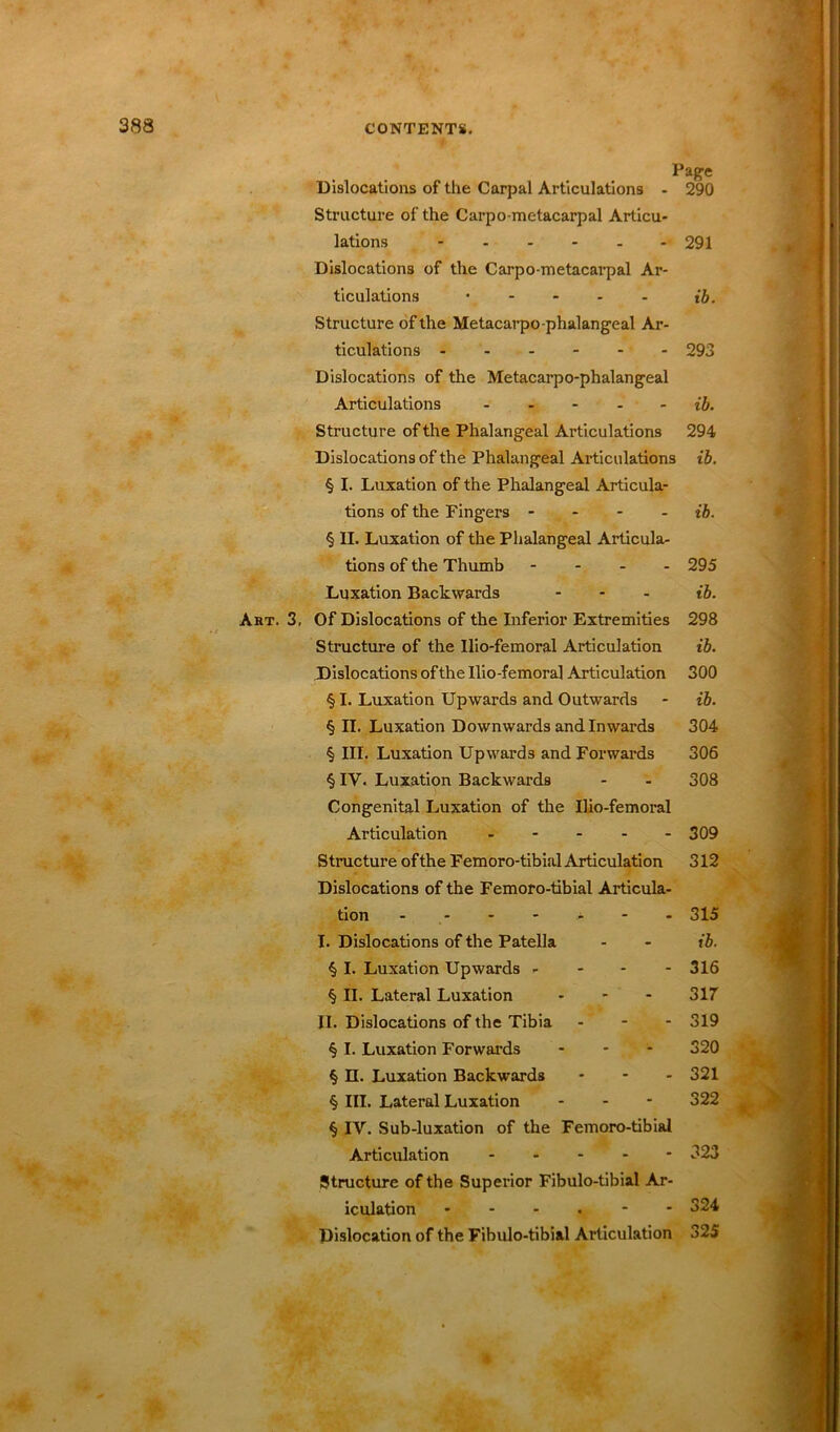 Page Dislocations of the Carpal Articulations - 290 Structure of the Carpo metacarpal Articu- lations ------ 291 Dislocations of the Carpo-metacarpal Ar- ticulations ..... t'J. Structure of the Metacarpo-phalangeal Ar- ticulations 293 Dislocations of the Metacarpo-phalangeal Articulations ib. Structure of the Phalangeal Articulations 294 Dislocations of the Phalangeal Articulations ib. § I. Luxation of the Phalangeal Articula- tions of the Fingers .... ib. § II. Luxation of the Phalangeal Articula- tions of the Thumb - - - - 295 Luxation Backwards ... Art. 3, Of Dislocations of the Inferior Extremities 298 Structure of the Ilio-femoral Articulation ib. Dislocations ofthe Ilio-femoral Articulation 300 § I. Luxation Upwards and Outwards - ib. § II. Luxation Downwards and Inwards 304 § III. Luxation Upwards and Forwards 306 § IV. Luxation Backwards - - 308 Congenital Luxation of the Ilio-femoral Articulation 309 Structure ofthe Femoro-tibial Articulation 312 Dislocations of the Femoro-tibial Articula- tion - - - - - - 315 I. Dislocations of the Patella - - ib. % I. Luxation Upwards - 316 § II. Lateral Luxation ... 317 II. Dislocations of the Tibia - - - 319 § I. Luxation Forwards ... 320 § II. Luxation Backwards ... 321 § III. Lateral Luxation - 322 t § IV. Sub-luxation of the Femoro-tibial Articulation .... - 323 Structure of the Superior Fibulo-tibial Ar- iculation 324 Dislocation of the Fibulo-tibial Articulation 325