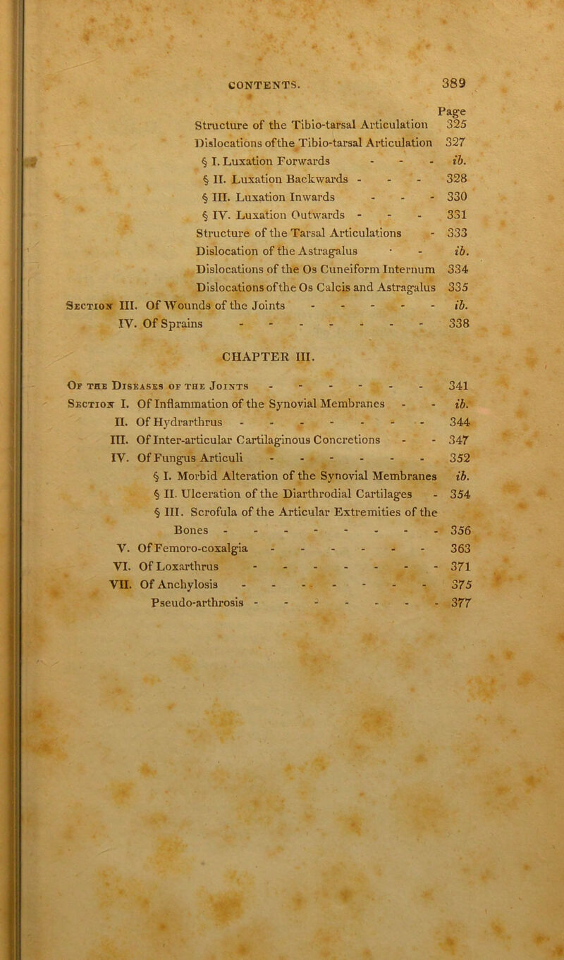 Page Structure of the Tibio-tarsal Articulation 325 Dislocations ofthe Tibio-tarsal Articulation 327 § I. Luxation Forwards ... ib. § II. Luxation Backwards - 328 § III. Luxation Inwards ... 330 § IV. Luxation Outwards - 331 Dislocation of the Astragalus • - ib. Dislocations of the Os Cuneiform Internum 334 Dislocations of the Os Calcis and Astragalus 335 Section III. Of Wounds of the Joints ib. IV. Of Sprains ....... 338 CHAPTER III. Of the Diseases of the Joints ...... 341 Section I. OfInflammationoftheSynovialMembrar.es - - ib. n. Of Hydrarthrus 344 III. Of Inter-articular Cartilaginous Concretions - - 347 IV. Of Fungus Articuli ...... 352 § I. Morbid Alteration of the Synovial Membranes ib. § II. Ulceration of the Diarthrodial Cartilages - 354 § III. Scrofula of the Articular Extremities of the Bones -------- 356 V. OfFemoro-coxalgia 363 VI. Of Loxarthrus - 371 VII. Of Anchylosis - - - - - - 375 Pseodo-arthrosis 377 #