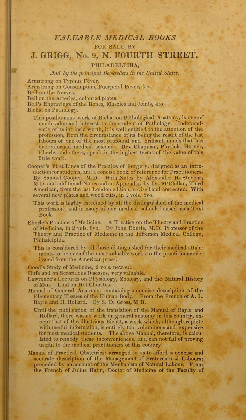 VALUABLE MEDICAL BOOKS FOR SALE BY J. GRXGG, No. 9, N. FOURTH STREET, PHILADELPHIA, And by the principal Booksellers in the United States. Armstrong on Typhus Fever. Armstrong on Consumption, Puerperal Fever, &c. Bell on the Nerves. Bell on the Arteries, coloured plates. Bell’s Engravings of the Bones, Muscles and Joints, 4to. Bichat on Pathology. This posthumous work of Bichat on Pathological Anatomy, is one of much value and interest to the student of Pathology. Independ- ently of its intrinsic worth, it is well entitled to the attention of the profession, from the circumstance of its being the result of the last labours of one of the most profound and brilliant minds that has ever adorned medical science. Drs. Chapman, Physick, Horner, Eberle, and others, speak in the highest terms of the value of this little work. Cooper’s First Lines of the Practice of Surgery: designed as an intro- duction for students, and a concise book of reference for Practitioners. By Samuel Cooper, M.D. With Notes by Alexander H. Stevens, M.D. and additional Notes and an Appendix, by Dr. M'Clellan, Third American, from the last London edition, revised and cbrrected. With several new plates and wood cuts, in 2 vols. 8vo. This work is highly esteemed by all the distinguished of the medical profession; and in many of our medical schools is used as a Text Book. Eberle’s Practice of Medicine. A Treatise on the Theory and Practice of Medicine, in 2 vols. 8vo. By John Eberle, M.D. Professor of the Theory and Practice of Medicine in the Jefferson Medical College, Philadelphia. This is considered by all those distinguished for their medical attain- ments to be one of the most valuable works to the practitioner ever issued from the American press. Good’s Study of Medicine, 5 vols. new ed. Hufeland on Scrofulous Diseases; very valuable. Lawrence’s Lectures on Physiology, Zoology, and the Natural History of Man. Lind on Hot Climates. Manual of General Anatomy: containing a concise description of the Elementary Tissues of the Human Body. From the French of A. L. Bayle and H. Hollard. By S. D. Gross, M.D. Until the publication of the translation of the Manual of Bayle and Hollard, there was no work on general anatomy in this country, ex- cept that of the illustrious Bichat, a work which, although replete with useful information, is entirely too voluminous and expensive for most medical students. The above Manual, therefore, is calcu- lated to remedy these inconveniences; and can not fail of proving useful to the medical practitioners of this country. Manual of Practical Obstetrics: arranged so as to afford a concise and accurate description of the Management of Preternatural Labours; preceded by an account of the Mechanism of Natural Labour. From the French of Julius Hatin, Doctor of Medicine of the Faculty of