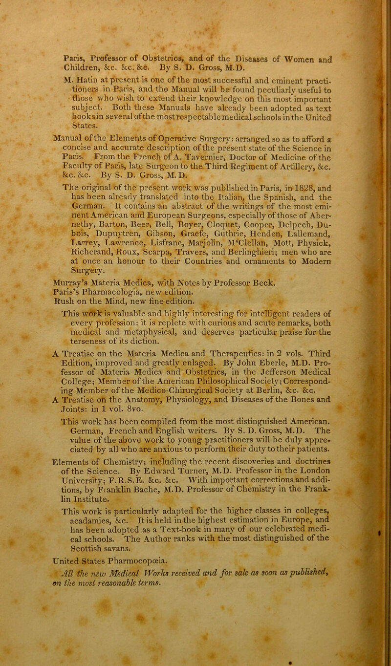 Paris, Professor of Obstetrics, and of the Diseases of Women and Children, &c. &c. &c. By S. D. Gross, M.D. M. Hatin at present is one of the most successful and eminent practi- tioners in Paris, and the Manual will be found peculiarly useful to those who wish to extend their knowledge on this most important subject. Both these Manuals have already been adopted as text books in several of the most respectable medical schools in the United States. Manual of the Elements of Operative Surgery: arranged so as to afford a concise and accurate description of the present state of the Science in Paris. From the French of A. Tavernier, Doctor of Medicine of the Faculty of Paris, late Surgeon to the Third Regiment of Artillery, &c. &c. &c. By S. D. Gross, M.D. The original of the present work was published in Paris, in 1828, and has been already translated into the Italian, the Spanish, and the German. It contains an abstract of the writings of the most emi- nent American and European Surgeons, especially of those of Aber- nethy, Barton, Beer, Bell, Boyer, Cloquet, Cooper, Delpech, Du- bois, Dupuytren, Gibson, Graefe, Guthrie, Henden, Lallemand, Lan-ey, Lawrence, Lisfranc, Marjolin, M'Clellan, Mott, Physick, Richerand, Roux, Scarpa, Travers, and Berlinghieri; men who are at once an honour to their Countries and ornaments to Modern Surgery. Murray’s Materia Medica, with Notes by Professor Beck. Paris’s Pharmacologia, new edition. Rush on the Mind, new fine edition. This work is valuable and highly interesting for intelligent readers of every profession: it is replete with curious and acute remarks, both medical and metaphysical, and deserves particular praise for the terseness of its diction. A Treatise on the Materia Medica and Therapeutics: in 2 vols. Third Edition, improved and greatly enlaged. By John Eberle, M.D. Pro- fessor of Materia Medica and Obstetrics, in the Jefferson Medical College; Member of the American Philosophical Society; Correspond- ing Member of the Medico-Chirurgical Society at Berlin, &c. &c. A Treatise on the Anatomy, Physiology, and Diseases of the Bones and Joints: in 1 vol. 8vo. This work has been compiled from the most distinguished American. German, French and English writers. By S. D. Gross, M.D. The value of the above work to young practitioners will be duly appre- ciated by all who are anxious to perform their duty to their patients. Elements of Chemistry; including the recent discoveries and doctrines of the Science. By Edward Turner, M.D. Professor in the London University; F.R.S.E. 8tc. &c. With important corrections and addi- tions, by Franklin Bache, M.D. Professor of Chemistry in the Frank- lin Institute. This work is particularly adapted for the higher classes in colleges, acadamies, &c. It is held in the highest estimation in Europe, and has been adopted as a Text-book in many of our celebrated medi- cal schools. The Author ranks with the most distinguished of the Scottish savans. United States Pharmocopofia. All the new Medical Works received and for sale as soon as published, on the most reasonable terms.