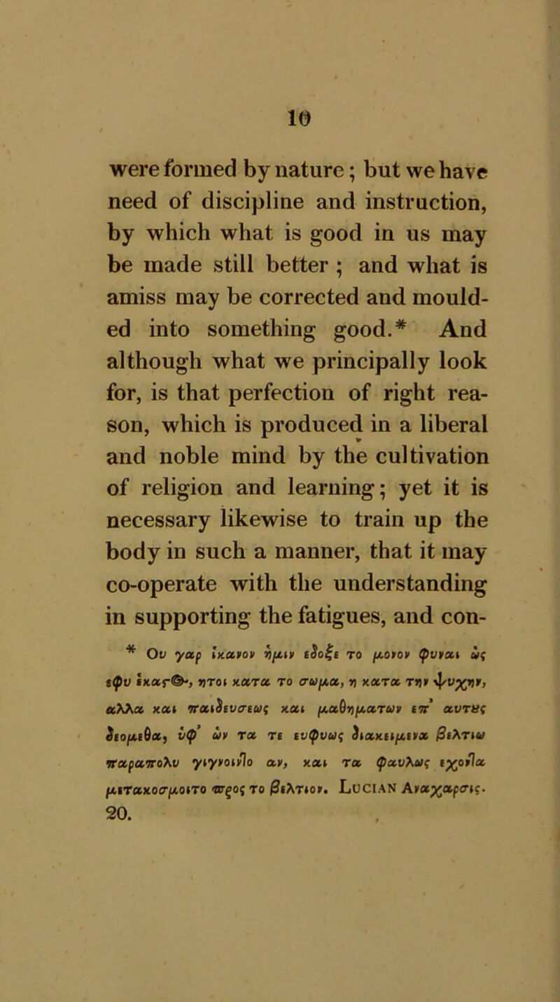 were formed by nature; but we have need of discipline and instruction, by which what is good in us may be made still better ; and what is amiss may be corrected and mould- ed into something good.* And although what we principally look for, is that perfection of right rea- son, which is produced in a liberal and noble mind by the cultivation of religion and learning; yet it is necessary likewise to train up the body in such a manner, that it may co-operate with the understanding in supporting the fatigues, and con- * Ov yap hiatot riptm tSo^e to jjuotoy <pv»at if t^v MKar©') VTot xara to cruf4,a, r) nxTa Tt)t ■^v^rir, xai oraihvcrtuf nai iAadi>p»-cc.Tut ior avTUf SiopieOaf l(p’ in Ta ts tv(pvuf 3iax.iififf» jSiArtw vapaoro^v ytytot^o av, xat Ta (pav}Mf ftiTtsxocr/xotTO ‘mqof to 0i^Ttor. LoClAN Aia^apfftf. 20.