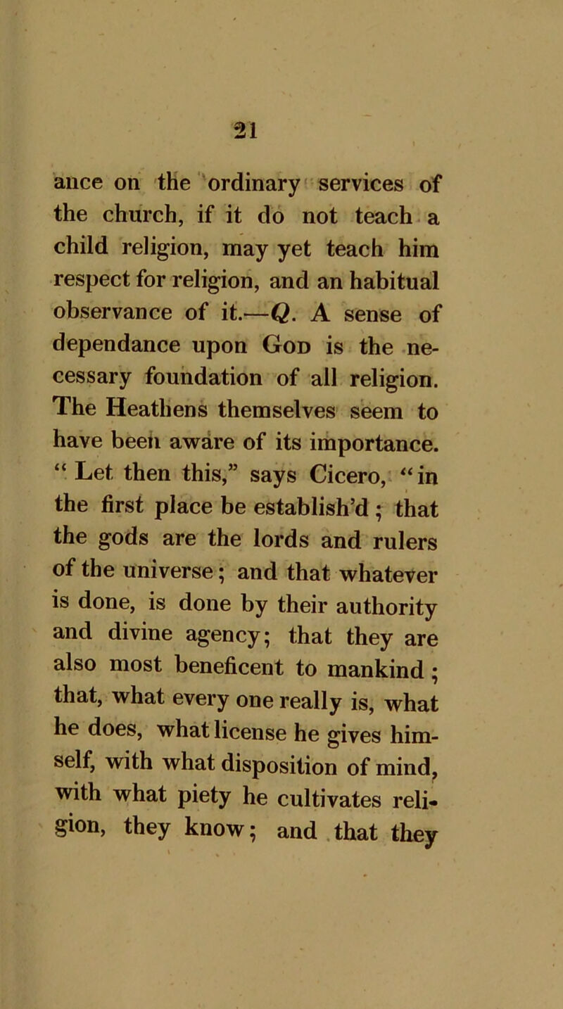 ance on the'ordinary! services of the church, if it do not teach a child religion, may yet teach him respect for religion, and an habitual observance of it.—Q. A sense of dependance upon God is the ne- cessary foundation of all religion. The Heathens themselves seem to have beeti awdre of its importance. “ Let then this,” says Cicero, “in the first place be establish’d ; that the gods are the lords and rulers of the universe; and that whatever is done, is done by their authority and divine agency; that they are also most beneficent to mankind; that, what every one really is, what he does, what license he gives him- self, with what disposition of mind, with what piety he cultivates reli- gion, they know; and .that they