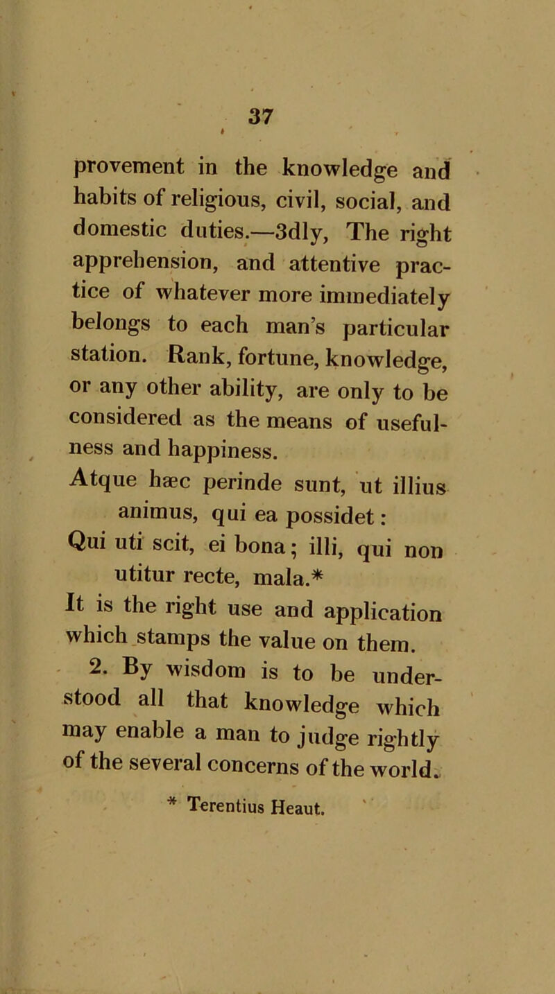 provement in the knowledge and habits of religious, civil, social, and domestic duties.—3dly, The right apprehension, and attentive prac- tice of whatever more immediately belongs to each man’s particular station. Rank, fortune, knowledge, or any other ability, are only to be considered as the means of useful- ness and happiness. Atque haec perinde sunt, ut illius animus, qui ea possidet : Qui uti scit, ei bona; illi, qui non utitur recte, mala.* It IS the right use and application which .stamps the value on them. 2. By wisdom is to be under- stood all that knowledge which may enable a man to judge rig’htly of the several concerns of the worlds * Terentius Heaut.