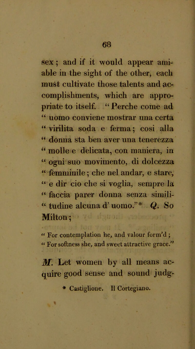 sex; and if it would appear ami-^ able in'the sight of the other, each must cultivate those talents and ac- complishments, which are appro- priate to itself. “ Perche come ad “ uomo conviene mostrar una certa “ virilita soda e ferma; cosi alia donna sta ben aver una tenerezza' “ molleie delicata, con maniera, in “ ogni'suo movimento, di dolcezza “ femminile; che nel andar, e stare, “ e dir cio che si voglia, sempre la faccia parer donna senza simili- “ tudine alcuna d’ uomo.”* . Q. So Milton; “ For contemplation he, and valour form’d; “ For softness she, and sweet attractive grace.” • ‘ J M. Let women by all means ac- quire good'sense and sound'judg- * Castiglioue. II Cortegiano.