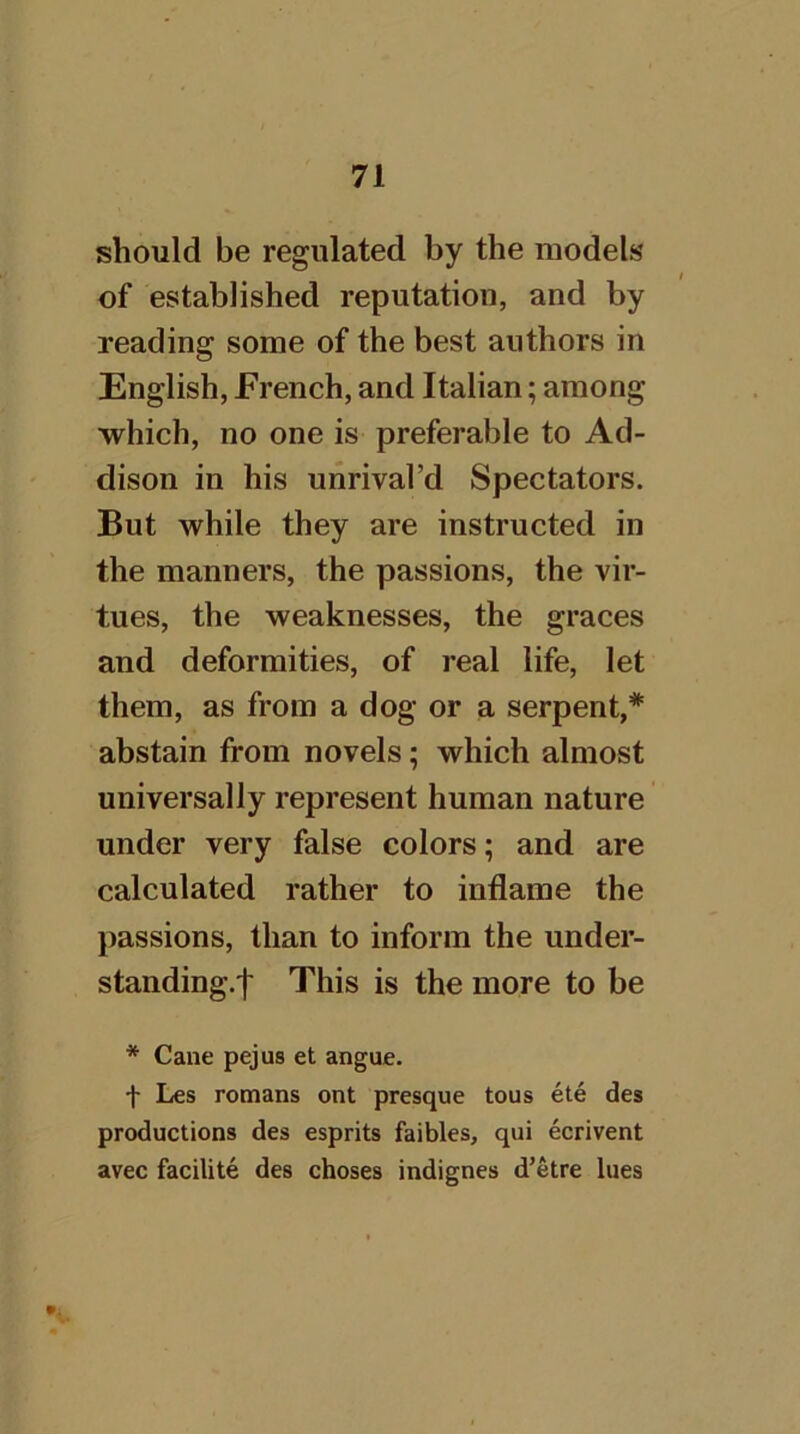 should be regulated by the models of established reputation, and by reading some of the best authors in English, French, and Italian; among which, no one is preferable to Ad- dison in his unrival’d Spectators. But while they are instructed in the manners, the passions, the vir- tues, the weaknesses, the graces and deformities, of real life, let them, as from a dog or a serpent,* abstain from novels; which almost universally represent human nature under very false colors; and are calculated rather to inflame the passions, than to inform the under- standing.f This is the more to be * Cane pejus et angue. t Les romans ont presque tous ete des productions des esprits faibles, qui ecrivent avec facilite des choses indignes d’etre lues