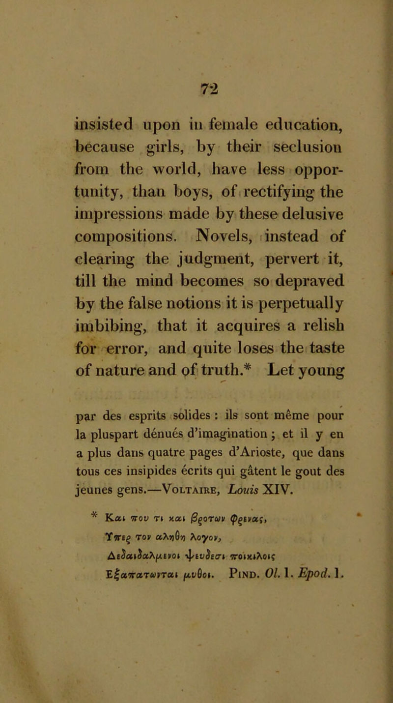 insisted upon in female education, because girls, by their seclusion from the world, have less oppor- tunity, than boys, ofi rectifying the impressions made by these delusive compositions. Novels, (instead of clearing the judgment, pervert it, till the mind becomes so depraved by the false notions it is perpetually imbibing, that it acquires a relish for error, and quite loses the taste of nature and of truth.* Let young par des esprits solides : ils sont meme pour la pluspart denues d’imagination ; et il y en a plus dans quatre pages d’Arioste, que dans tous ces insipides ecrits qui gatent le gout des jeunes gens.—Voltaire, Louis XIV. * Kaj Kov T( )tai Ywtg To» aAqGii Xoyov, AiSatSot^i/xerot il^ivSeo-t ttoixiAoi; E|«9r»TWCTa» /4W0oi. PiND. 01,1. Epod, 1.
