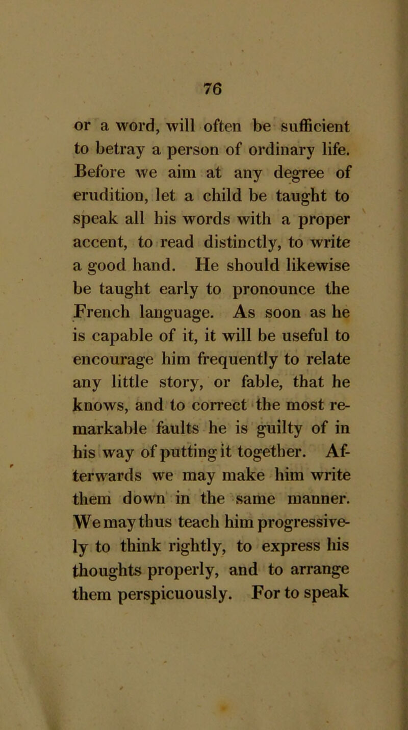 or a word, will often be suflScient to betray a person of ordinary life. Before we aim at any degree of erudition, let a child be taught to speak all his words with a proper ' accent, to read distinctly, to write a good hand. He should likewise be taught early to pronounce the French language. As soon as he is capable of it, it will be useful to encourage him frequently to relate any little story, or fable, that he knows, and to correct ‘the most re- markable faults he is guilty of in his way of putting it together. Af- terwards we may make him write theni down in the same manner. We may thus teach him progressive- ly to think rightly, to express his thoughts properly, and to arrange them perspicuously. For to speak