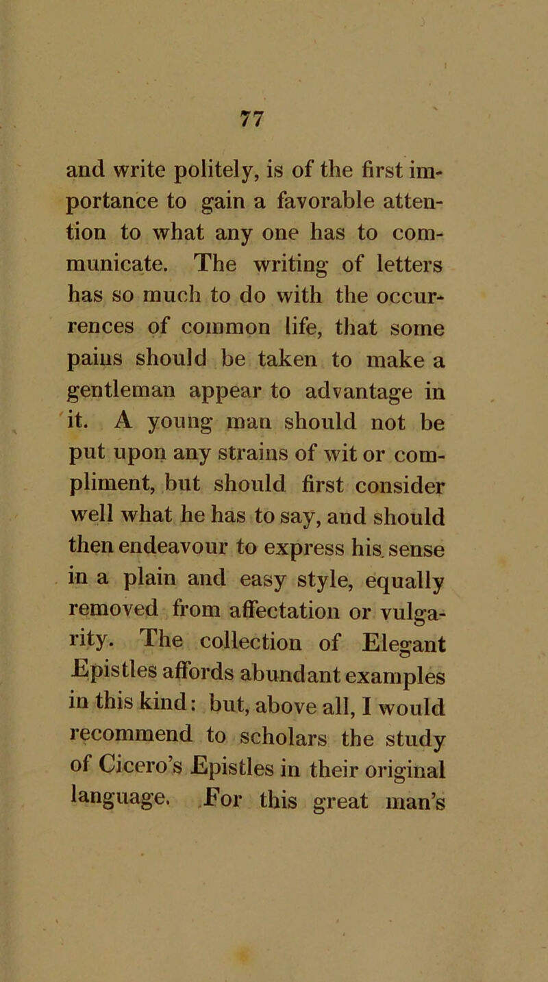 and write politely, is of the first im- portance to gain a favorable atten- tion to what any one has to com- municate. The writing of letters has so much to do with the occur- rences of common life, that some pains should be taken to make a gentleman appear to advantage in 'it. A young man should not be put upon any strains of wit or com- pliment, but should first consider well what he has to say, and should then endeavour to express his. sense in a plain and easy style, equally removed from affectation or vulga- rity. The collection of Eleg^ant Epistles affords abundant examples in this kind: but, above all, I would recommend to scholars the study of Cicero’s Epistles in their oi’iginal language. ,Eor this great man’s
