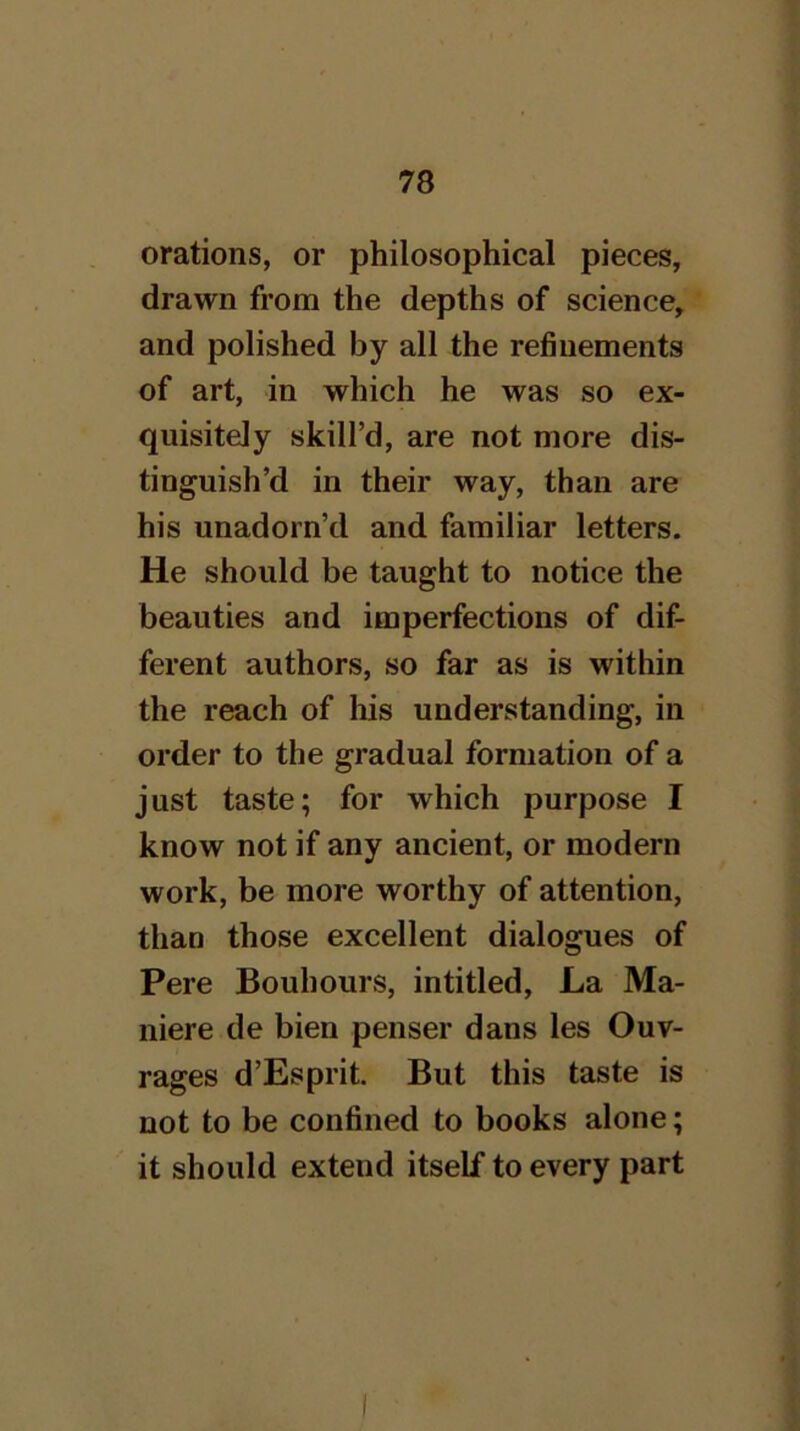 orations, or philosophical pieces, drawn from the depths of science, and polished by all the refinements of art, in which he was so ex- quisitely skill’d, are not more dis- tinguish’d in their way, than are his unadorn’d and familiar letters. He should be taught to notice the beauties and imperfections of dif- ferent authors, so far as is within the reach of his understanding, in order to the gradual formation of a just taste; for which purpose I know not if any ancient, or modern work, be more worthy of attention, than those excellent dialogues of Pere Bouhours, intitled, La Ma- niere de bien penser dans les Ouv- rages d’Esprit But this taste is not to be confined to books alone; it should extend itself to every part
