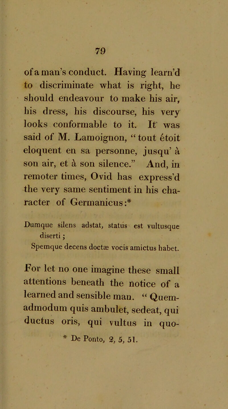 ofa man’s conduct. Having learn’d to discriminate what is right, he should endeavour to make his air, his dress, his discourse, his very looks conformable to it. It was said of M. Lamoignon, “ tout 6toit eloquent en sa personne, jusqu’ a son air, et k son silence.” And, in remoter times, Ovid has express’d the very same sentiment in his cha- racter of Germanicus;* Dumque silens adstat, status est vultusque diserti; Spemque decens doctae vocis amictus habet. For let no one imagine these small attentions beneath the notice of a learned and sensible man. “ Quem- admodum quis ambulet, sedeat, qui ductus oris, qui vultus in quo- * De Ponto, 3, 5, 51.