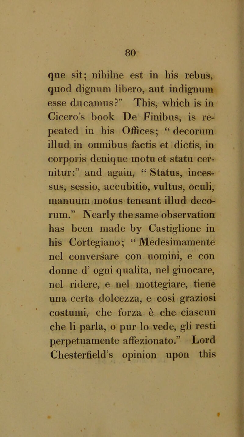 que sit; nihilne est in his rebus, quod dignura libero, aut iiidignura esse ducamus?” This, which is in Cicero’s book De Finibus, is re- peated in his Offices; “ decorum illud in omnibus factis et dictis, in corporis denique motuet statu cer- nitur:” and again, “ Status, inces- sus, sessio, accubitio, vultus, oculi, manuum motus teneant illud deco- rum.” Nearly tbe same observation has been made by Castiglione in his Cortegiano; “ Medesimamente nel conversare con uomini, e con donne d’ ogni qualita, nel giuocare, nel ridere, e nel mottegiare, tiene una certa dolcezza, e cosi graziosi costurni,' che forza e che ciascun che li parla, o pur lo vede, gli resti perpetuarnente affeziouato.” Lord Chesterfield’s opinion upon this