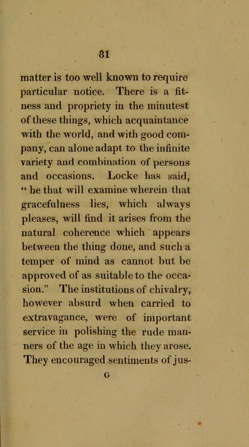 matter is too well known to require particular notice. There is a fit- ness and propriety in the minutest of these things, which acquaintance with the world, and with good com- pany, can alone adapt to the infinite variety and combination of persons and occasions. Locke has said, “ he that will examine wherein that gracefulness lies, which always pleases, will find it arises from the natural coherence which ' appears between the thing done, and such a temper of mind as cannot but be approved of as suitable to the occa- sion.” The institutions of chivalry, however absurd when carried to extravagance, were of important service in polishing the rude man- ners of the age in which they arose. They encouraged sentiments of jus- G