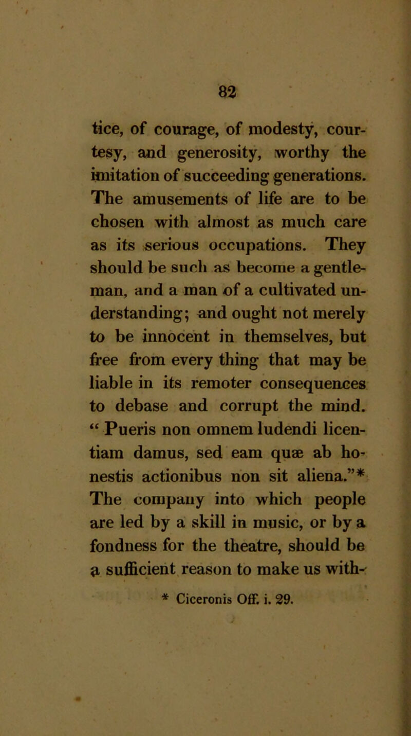 tice, of courage, of modesty, cour- tesy, and generosity, worthy the imitation of succeeding generations. The amusements of life are to be chosen with almost as much care as its serious occupations. They should be such as become a gentle- man, and a man of a cultivated un- derstanding; and ought not merely to be innocent in themselves, but free from every thing that may be liable in its remoter consequences to debase and corrupt the mind. “ Pueris non omnem ludendi licen- tiam damns, sed earn quae ab ho- nestis actionibus non sit aliena.”* The company into which people are led by a skill in music, or by a fondness for the theatre, should be a sufficient, reason to make us with-^ * Ciceronis Off. i. 29.