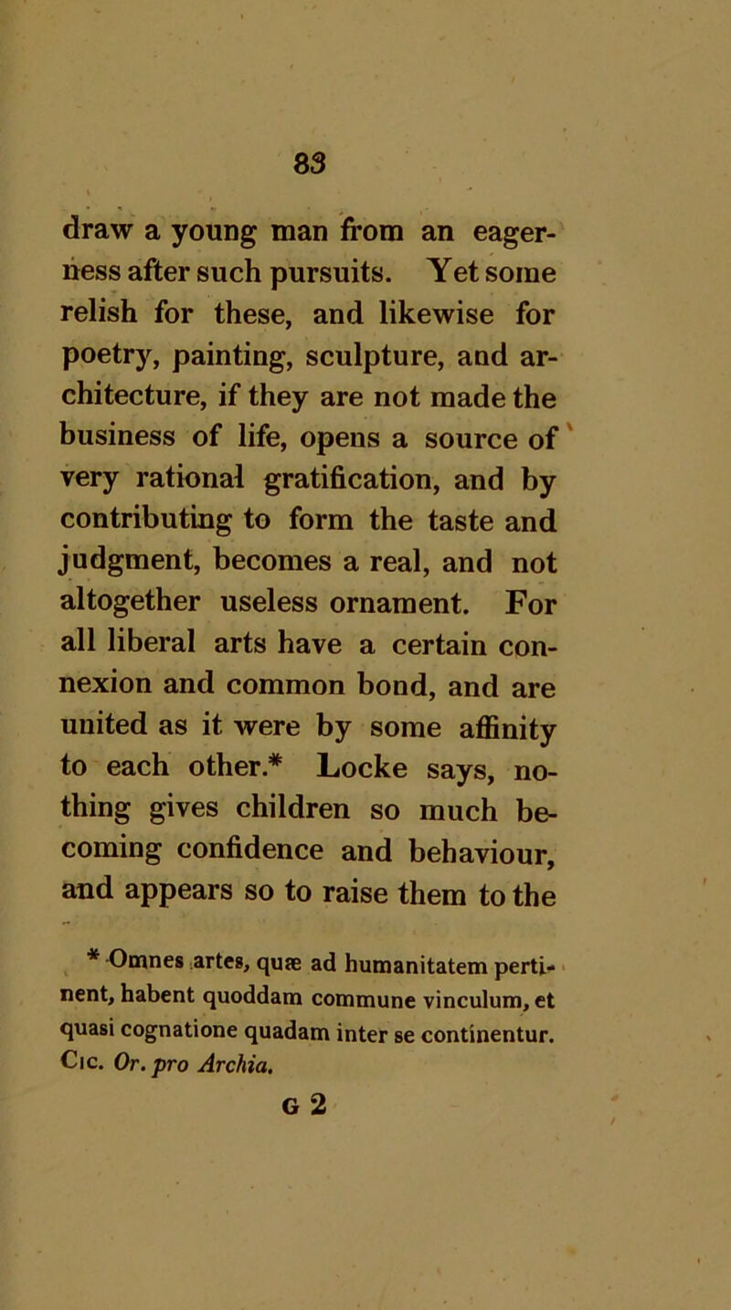 draw a young man from an eager- ness after such pursuits. Yet some relish for these, and likewise for poetry, painting, sculpture, and ar- chitecture, if they are not made the business of life, opens a source of' very rational gratification, and by contributing to form the taste and judgment, becomes a real, and not altogether useless ornament. For all liberal arts have a certain con- nexion and common bond, and are united as it were by some affinity to each other.* Locke says, no- thing gives children so much be- coming confidence and behaviour, and appears so to raise them to the * Omnes ^artes, quse ad hunaanitatem perti- ■ nent, habent quoddatn commune vinculum, et quasi cognatione quadam inter se continentur. Cic. Or. pro Archia, g2