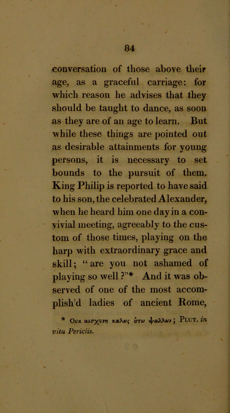 conversation of those above their age, as a graceful carriage: for which reason he advises that they should be taught to dance, as soon as they are of an age to learn. But while these things are pointed out as desirable attainments for young persons, it is necessary to set bounds to the pursuit of them. King Philip is reported to have said to his son, the celebrated Alexander, when he heard him one day in a con- vivial meeting, agreeably to the cus- tom of those times, playing on the harp with extraordinary grace and skill; “ are you not ashamed of playing so well ?”*■ And it was ob- served of one of the most accom- plish’d ladies of ancient Rome, * Of* •4'*^*”' > vita Periclis.