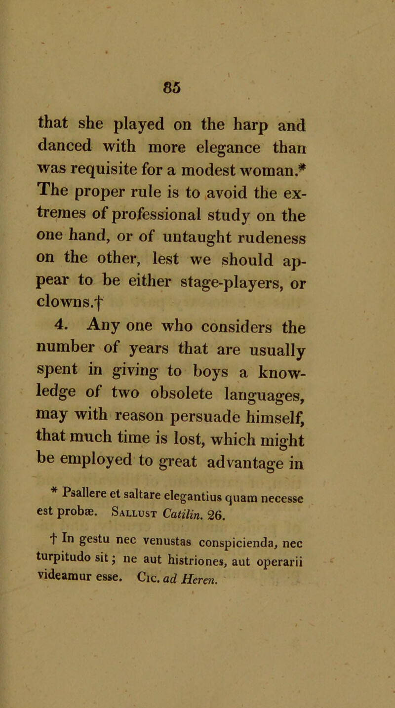 that she played on the harp and danced with more elegance than was requisite for a modest woman.*^ The proper rule is to avoid the ex- tremes of professional study on the one hand, or of untaught rudeness on the other, lest we should ap- pear to be either stage-players, or clowns.f 4. Any one who considers the number of years that are usually spent in giving to boys a know- ledge of two obsolete languages, may with reason persuade himself, that much time is lost, which might be employed to great advantage in * Psallere et saltare elegantius quam necesse est probae. Sallust Catilin. 26. ■)■ In gestu nec venustas conspicienda, nec turpitude sit; ne aut histriones, aut operarii videamur esse. Cic. ad Heren.