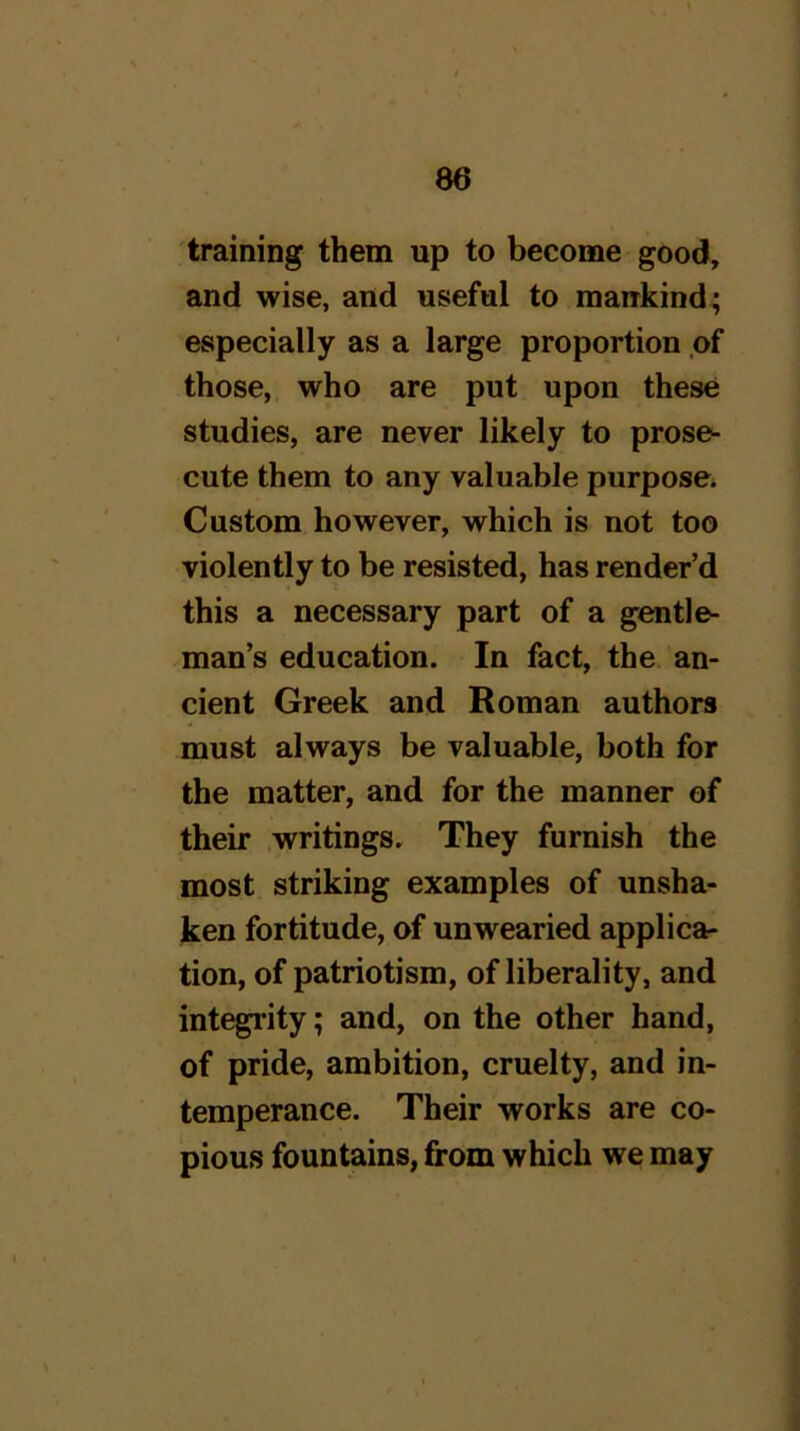 training them up to become good, and wise, and useful to mairkind; especially as a large proportion of those, who are put upon these studies, are never likely to prose- cute them to any valuable purpose^ Custom however, which is not too violently to be resisted, has render’d this a necessary part of a gentle- man’s education. In fact, the an- cient Greek and Roman authors must always be valuable, both for the matter, and for the manner of their writings. They furnish the most striking examples of unsha- ken fortitude, of unwearied applica- tion, of patriotism, of liberality, and integrity; and, on the other hand, of pride, ambition, cruelty, and in- temperance. Their works are co- pious fountains, from which we may