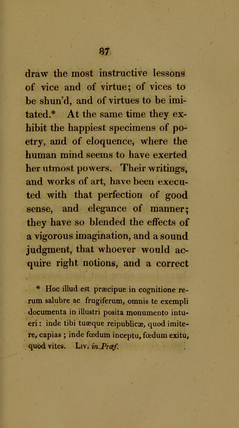 draw the most instructive lessons of vice and of virtue; of vices to be shun’d, and of virtues to be imi- tated.* At the same time they ex- hibit the happiest specimens of po- etry, and of eloquencoj where the human mind seems to have exerted her utmost powers. Their writings, and works of art, have been execu- ted with that perfection of good sense, and elegance of manner; they have so blended the effects of a vigorous imagination, and a sound judgment, that whoever would ac- quire right notions, and a correct * Hoc illud est praecipue in cognitione re- rum salubre ac frugiferum, omnis te exempli documenta in illustri posita monumento intu- eri: inde tibi tuseque reipublicae, quod imite- re, capias ; inde foedum inceptu, fcedum exitu, qubdvites. Liv. in,Pr«/.