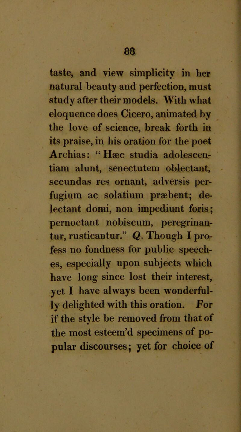 taste, and view simplicity in her natural beauty and perfection, must study after their models. With what eloquence does Cicero, animated by the love of science, break forth in its praise, in his oration for the poet Archias: “ Haec studia adolescen- tiam alunt, senectutem oblectant, - secundas res ornant, adversis per- fugium ac solatium praebent; de- lectant domi, non impediunt foris; pernoctant nobiscum, peregrinan- tur, rusticantur.” Q. Though I pro- fess no fondness for public speech- es, especially upon subjects which have long since lost their interest, yet I have always been wonderful- ly delighted with this oration. For if the style be removed from that of the most esteem’d specimens of po- pular discourses; yet for choice of