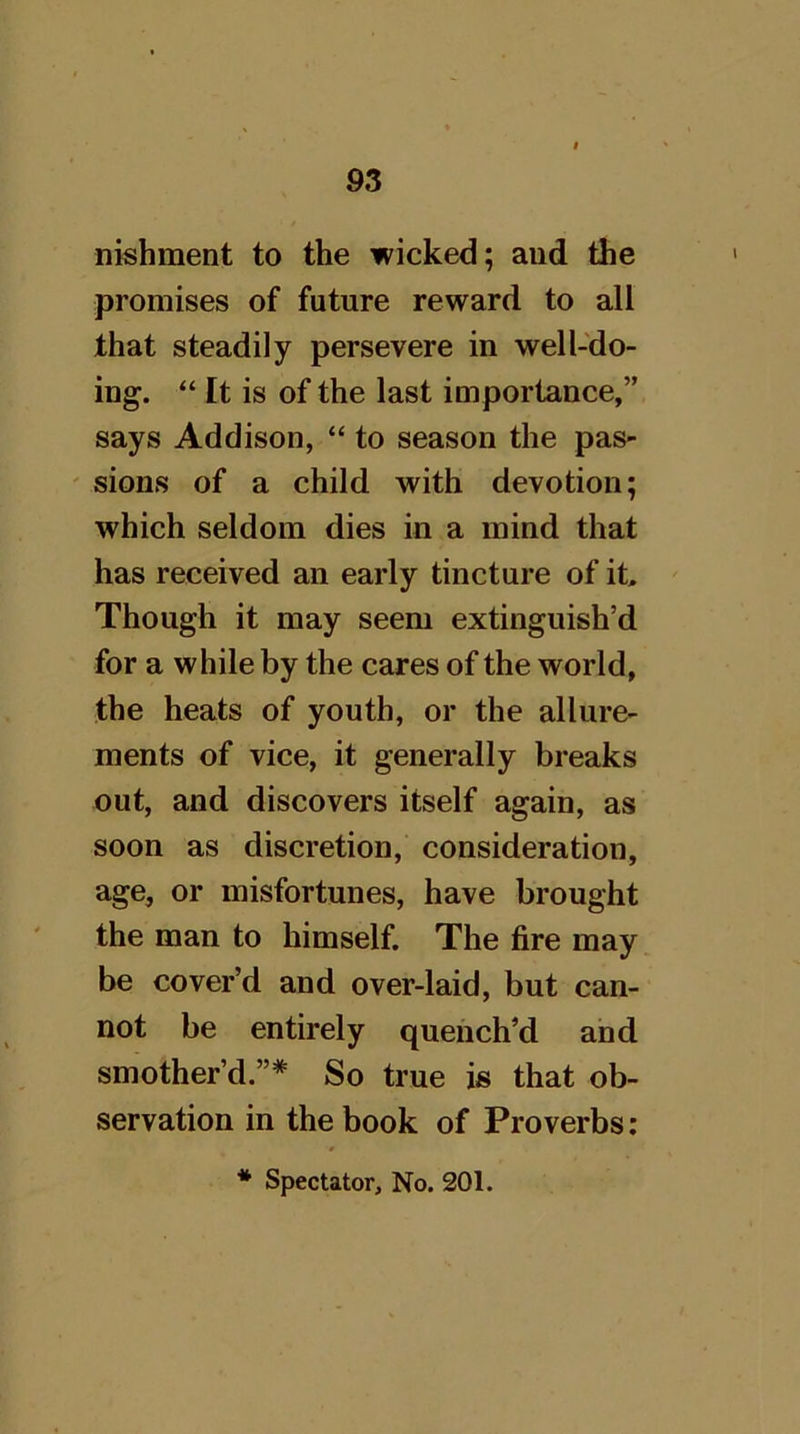 nishment to the wicked; aud the promises of future reward to all that steadily persevere in well-do- ing. “ It is of the last importance,” says Addison, “ to season the pas- ' sions of a child with devotion; which seldom dies in a mind that has received an early tincture of it. Though it may seem extinguish’d for a while by the cares of the world, the heats of youth, or the allure- ments of vice, it generally breaks out, and discovers itself again, as soon as discretion, consideration, age, or misfortunes, have brought the man to himself. The fire may be cover’d and over-laid, but can- not be entirely quench’d and smother’d.”* So true is that ob- servation in the book of Proverbs: * Spectator, No. 201.
