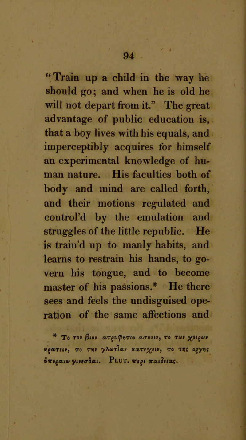 “Train up a child in the way he should go; and when he is old he will not depart from it.” The great advantage of public education is, that a boy lives with his equals, and imperceptibly acquires for himself an experimental knowledge of hu- man nature. His faculties both of body and mind are called forth, and their motions regulated and control’d by the emulation and struggles of the little republic. He is train’d up to manly habits, and learns to restrain his hands, to go- vern his tongue, and to become master of his passions.* He there sees and feels the undisguised ope- ration of the same affections and * To To» otr^vftnron atmitr, to rut K^oiTfii', TO r>i> yXwrlxf xxtixi**) to t»i( o^yijf vTrigaiit) ytiriaOat. Plut. iroultion.