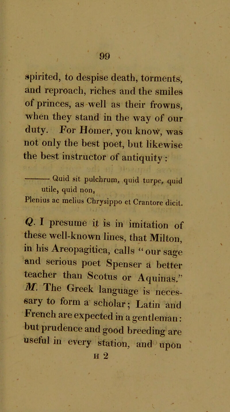 / spirited, to despise death, torments, and reproach, riches and the smiles of princes, as-well as their frowns, when they stand in the way of our duty. For Homer, you know, was not only the best poet, but likewise the best instructor of antiquity: Quid sit pulchrum, quid turpe, quid utile, quid non, Plenius ac melius Chrysippo et Crantore dicit. Q. I presume it is in imitation of these well-known lines, that Milton, in his Areopagitica, calls “ our sage and serious poet Spenser a better teacher than Scotus or Aquinas.” ■M'. The Greek language is neces- sary to form a scholar; Latin and French are expected in a gentleman: but prudence and good breeding are useful in every station, and upon ' H 2