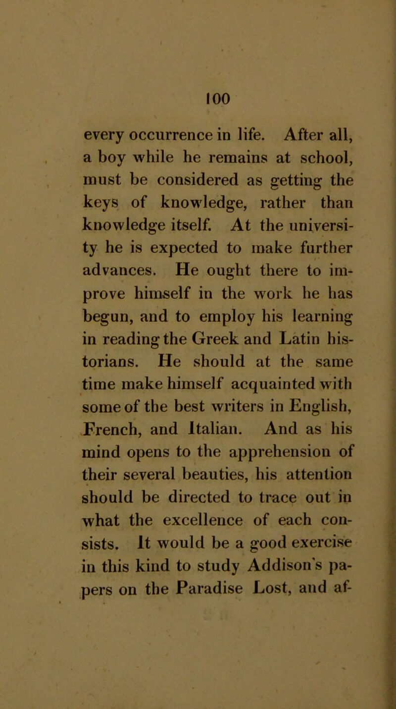 every occurrence in life. After all, a boy while he renaains at school, must be considered as getting the keys of knowledge, rather than knowledge itself. At the universi- ty he is expected to make further advances. He ought there to im- prove himself in the vv^ork he has begun, and to employ his learning in reading the Greek and Latin his- torians. He should at the same time make himself acquainted with some of the best writers in English, French, and Italian. And as his mind opens to the apprehension of their several beauties, his attention should be directed to trace out in what the excellence of each con- sists. It would be a good exercise in this kind to study Addison s pa- pers on the Paradise Lost, and af-