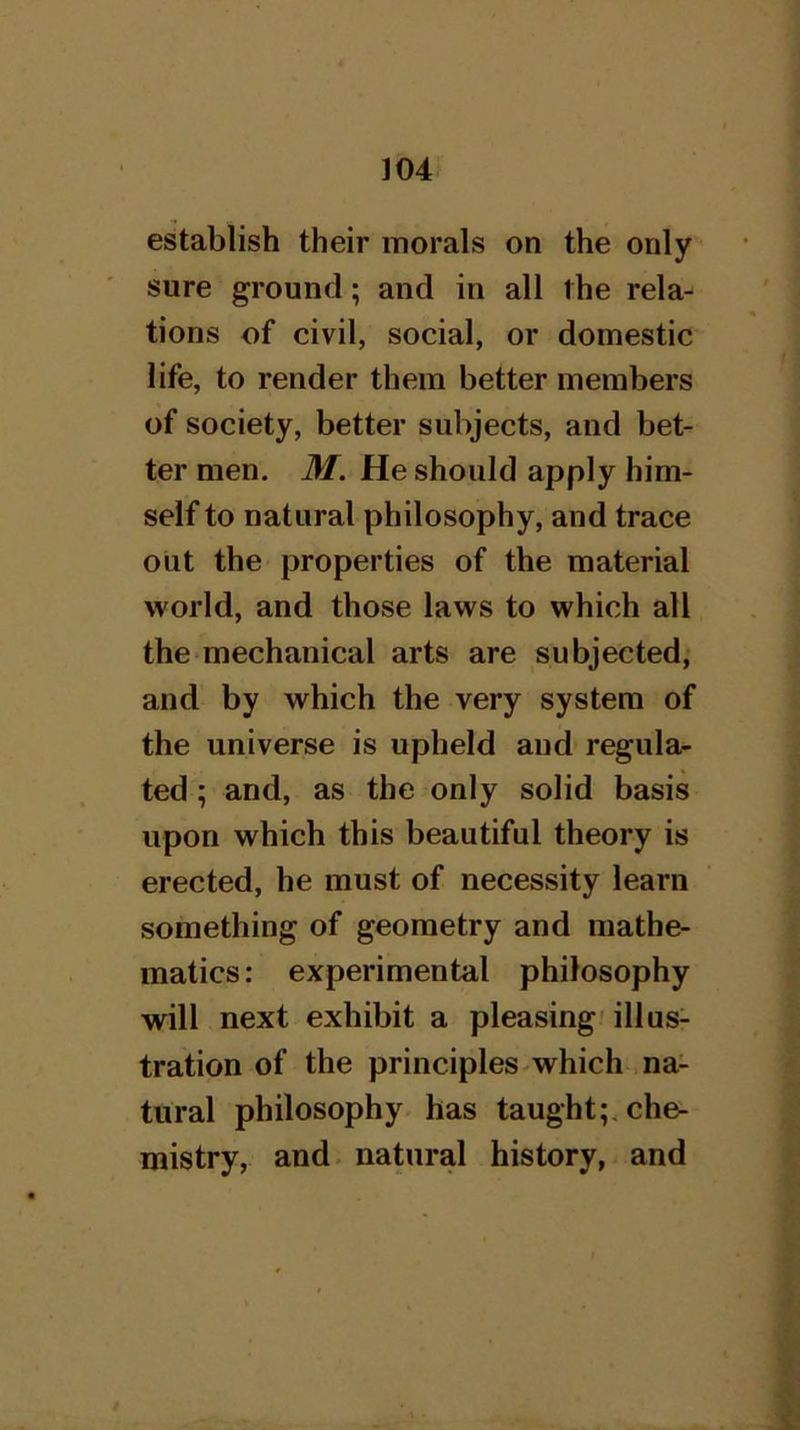 establish their morals on the only sure ground; and in all the rela- tions of civil, social, or domestic life, to render them better members of society, better subjects, and bet- ter men. M. He should apply him- self to natural philosophy, and trace out the properties of the material world, and those laws to which all the mechanical arts are subjected, and by which the very system of the universe is upheld and regula- ted ; and, as the only solid basis upon which this beautiful theory is erected, he must of necessity learn something of geometry and mathe- matics : experimental philosophy will next exhibit a pleasing' illus- tration of the principles-which na- tural philosophy-has taught;, che- mistry, and. natural history, and