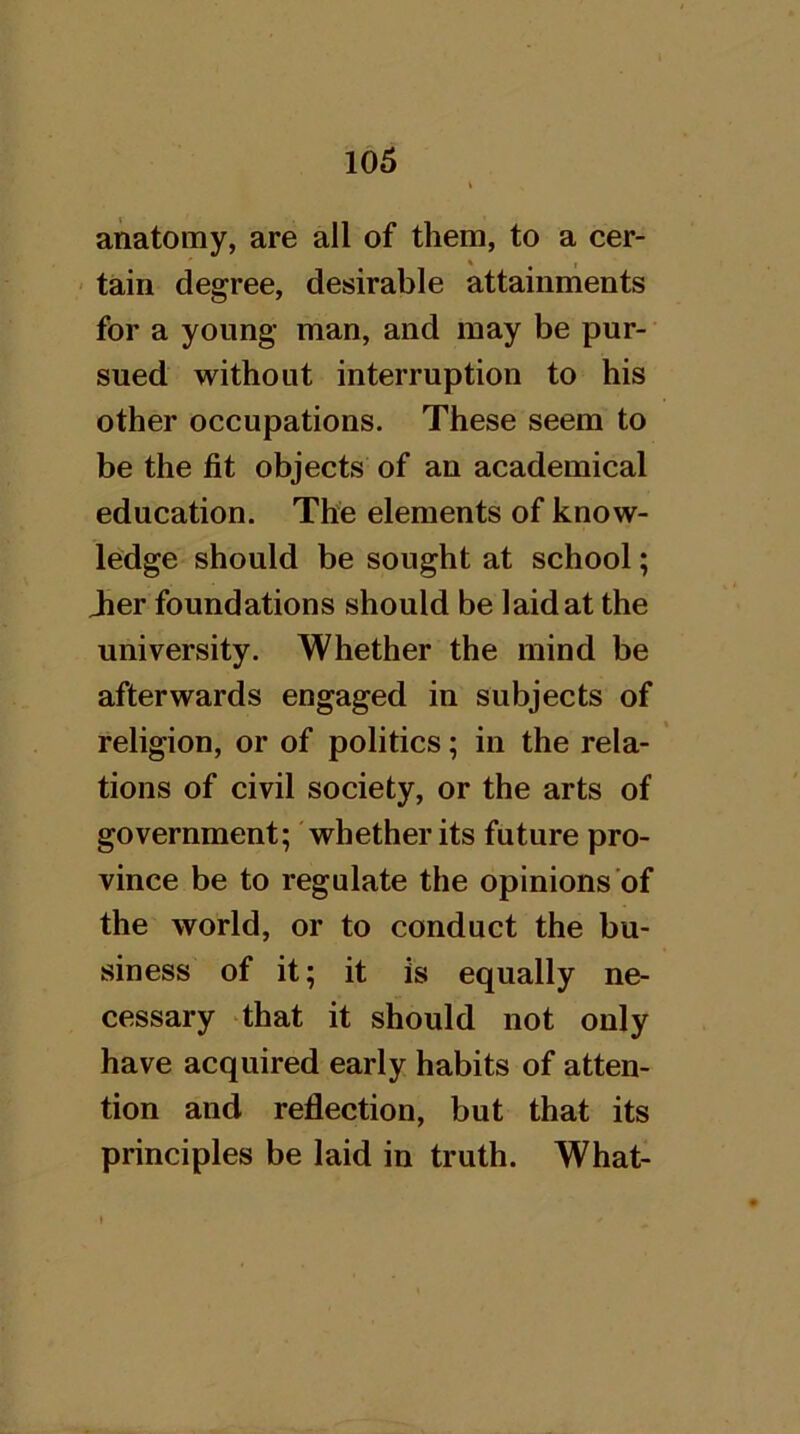 anatomy, are all of them, to a cer- « , tain degree, desirable attainments for a young man, and may be pur- sued without interruption to his other occupations. These seem to be the fit objects of an academical education. The elements of know- ledge should be sought at school; Jier foundations should be laid at the university. Whether the mind be afterwards engaged in subjects of religion, or of politics; in the rela- tions of civil society, or the arts of government; whether its future pro- vince be to regulate the opinions of the world, or to conduct the bu- siness of it; it is equally ne- cessary that it should not only have acquired early habits of atten- tion and refliection, but that its principles be laid in truth. What-
