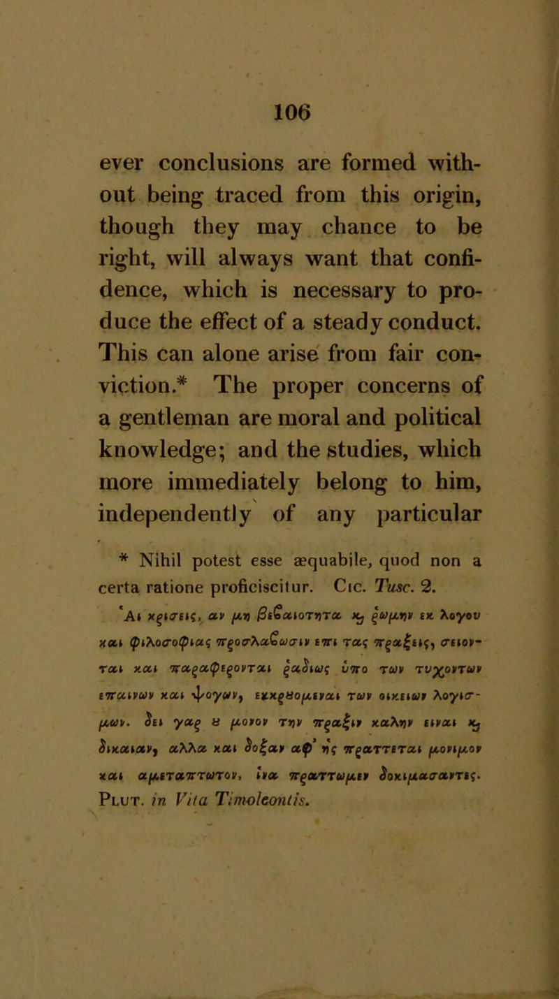 ever conclusions are formed with- out being traced from this origin, though they may chance to be right, will always want that confi- dence, which is necessary to pro- duce the effect of a steady conduct. This can alone arise from fair con- viction.* The proper concerns of a gentleman are moral and political knowledge; and the studies, which more immediately belong to him, independently of any particular * Nihil potest esse sequabile, quod non a certa ratione proficiscilur. Cic. Tusc. 2. *A» **' /*>! ^iSaioTJjTa Xj tx. Xoyot; xetk 7r^o^\ix€ua-n' BTtt ra<; aiiop~ rat xai •jnx^ot^c^oBroc.i vtto tuv rvy(o»rciit tvcuvun xat ixxgao/x,inxt rut otxtiut Xoytcr- a fjiotat t>j» xot.Xyit tnnxt *j SixxBctyf aXXot xai So^ay ctfi’ ir^etf'virxB fAoyifxoy xui aji.tT»vri>noy, ly» Tr^a/rruixty ^oxi/i^ctcrarTif. Plot, in Vila Timoleonlis.