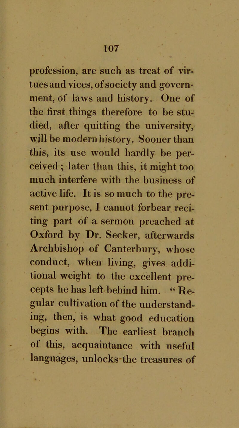 profession, are such as treat of vir- tues and vices, of society and govern- ment, of laws and history. One of the first things therefore to be stu- died, after quitting the university, will be modernhistory. Sooner than this, its use would hardly be per- ceived ; later than this, it might too much interfere with the business of active life. It is so much to the pre- sent purpose, I cannot forbear reci- ting part of a sermon preached at Oxford by Dr. Seeker, afterwards Archbishop of Canterbury, whose conduct, when living, gives addi- tional weight to the excellent pre- cepts he has left-behind him. “ Re- gular cultivation of the understand- ing, then, is what good education begins with. The earliest branch of this, acquaintance with useful languages, unlocks-the treasures of