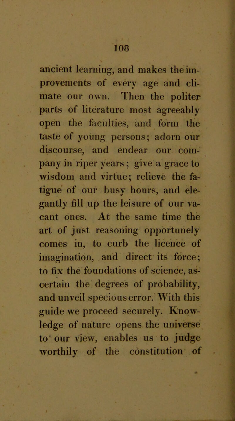 ancient learning, and makes the im- provements of every age and cli- mate our own. Then the politer parts of literature most agreeably open the faculties, and form the taste of young persons; adorn our discourse, and endear our com- pany in riper years; give a grace to wisdom and virtue; relieve the fa- tigue of our busy hours, and ele- gantly fill up the leisure of our va- cant ones. At the same time the art of just reasoning opportunely comes in, to curb the licence of imagination, and direct its force; to fix the foundations of science, as- certain the degrees of probability, and unveil specious error. With this guide we proceed securely. Know- ledge of nature opens the universe to' our view, enables us to judge worthily of the constitution' of