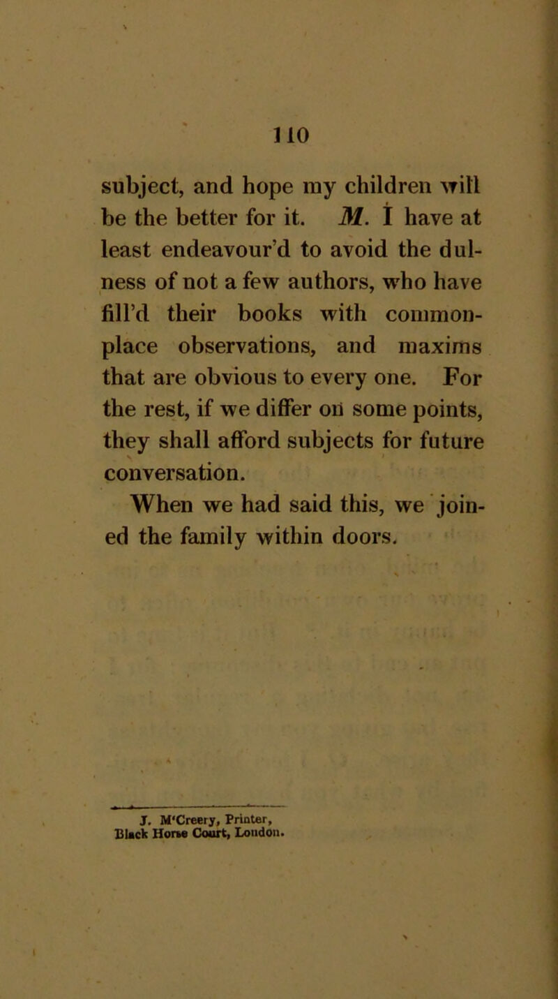 subject, and hope my children ^Till be the better for it. M. I have at least endeavour’d to avoid the dul- ness of not a few authors, who have fill’d their books with common- place observations, and maxims that are obvious to every one. For the rest, if we differ on some points, they shall afford subjects for future conversation. When we had said this, we join- ed the family within doors. K 3, M'Crcerj, Printer, Black Hoim Court, London.