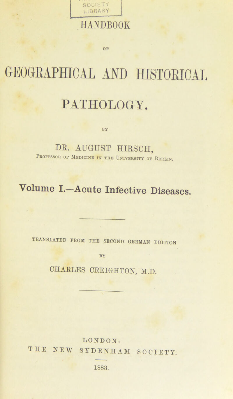 SOCIETY library HANDBOOK GEOGRAPHICAL AND HISTORICAL PATHOLOGY. BY DR. AUGUST HIRSCH, Professor of Medicine in the University of Berlin. Volume I.—Acute Infective Diseases. TRANSLATED FROM THE SECOND GERMAN EDITION BY CHARLES CREIGHTON, M.D. LONDON: TIIE NEW SYDENHAM SOCIETY. 1883.