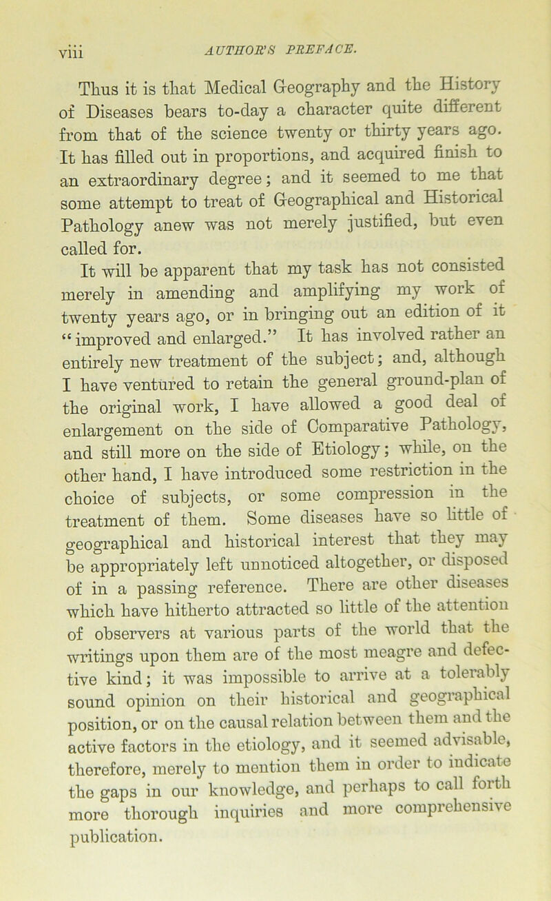 Vlll Thus it is that Medical Geography and the History of Diseases bears to-day a character quite different from that of the science twenty or thirty years ago. It has filled out in proportions, and acquired finish to an extraordinary degree; and it seemed to me that some attempt to treat of Geographical and Historical Pathology anew was not merely justified, but even called for. It will be apparent that my task has not consisted merely in amending and amplifying my work of twenty years ago, or in bringing out an edition of it <c improved and enlarged.” It has involved rathei an entirely new treatment of the subject; and, although I have ventured to retain the general ground-plan 01 the original work, I have allowed a good deal oi enlargement on the side of Comparative Pathology, and still more on the side of Etiology; while, on the other hand, I have introduced some restriction in the choice of subjects, or some compression in the treatment of them. Some diseases have so little of geographical and historical interest that they may be appropriately left unnoticed altogether, or disposed of in a passing reference. There are other diseases which have hitherto attracted so little of the attention of observers at various parts of the world that the writings upon them are of the most meagre and defec- tive kind; it was impossible to arrive at a tolerably sound opinion on their historical and geographical position, or on the causal relation between them and the active factors in the etiology, and it seemed advisable, therefore, merely to mention them in order to indicate the gaps in our knowledge, and perhaps to call forth more thorough inquiries and more comprehensive publication.