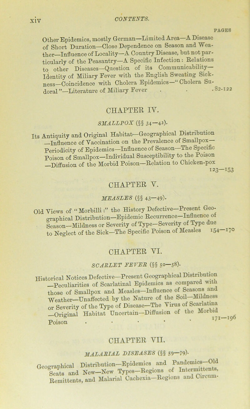 PAGES Other Epidemics, mostly German—Limited Area A Disease of Short Duration—Close Dependence on Season and Wea- ther—Influence of Locality—A Country Disease, but not par- ticularly of the Peasantry—A Specific Infection: Relations to other Diseases—Question of its Communicability- Identity of Miliary Eever with the English Sweating Sick- ness-Coincidence with Cholera Epidemics— Cholera Su- doral ”—Literature of Miliary Fever . . ,82-122 CHAPTER IV. SMALLPOX (§§ 34—42)- Its Antiquity and Original Habitat—Geographical Distribution —Influence of Yaccination on the Prevalence of Smallpox- Periodicity of Epidemics—Influence of Season The Specific Poison of Smallpox—Individual Susceptibility to the Poison —Diffusion of the Morbid Poison—Relation to Chicken-pox CHAPTER V. MEASLES (§§ 43—49)- Old Views of “Morbilli:” the History Defective—Present Geo- graphical Distribution—Epidemic Recurrence-Influence of Season—Mildness or Severity of Type—Severity of Type due to Neglect of the Sick—The Specific Poison of Measles 154 *7° CHAPTER VI. SCARLET FEVER (§§ 50-58). Historical Notices Defective—Present Geographical Distribution Peculiarities of Scarlatinal Epidemics as compared v it those of Smallpox and Measles—Influence of Seasons and Weather—Unaffected by the Nature of the Soil—Mildness or Severity of the Type of Disease—The Virus of Scarlatina —Original Habitat Uncertain—Diffusion of the Morbid^ ^ Poison CHAPTER VII. MALARIAL DISEASES (§§ 59—79)- Geographical Distribution-Epidemics and Pandemics-Old Seats and New—New Types-Regions of Intermittents, Remittents, and Malarial Cachexia-Regions and Circum-