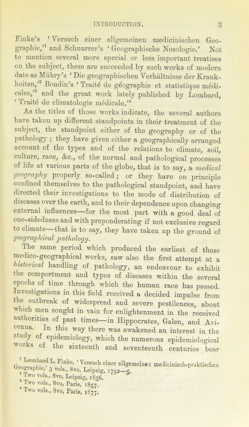 Finke’s fVersuch einer allgemeinen medicinisclien Geo- graphic,’1 and Schnurrer’s f Geographische Nosologie.’ Not to mention several more special or less important treatises on the subject, these are succeeded by such works of modern date as Miihry’s ‘ Die geographischen Verhaltnisse der Krank- heiten,’” Boudin’s ‘ Traite de geographie et statistique medi- cales,’3 and the great work lately published by Lombard, ‘ Traite de climatologie medicale.’4 As the titles of those works indicate, the several authors have taken up different standpoints in their treatment of the subject, the standpoint either of the geography or of the pathology ; they have given either a geographically arranged account of the types and of the relations to climate, soil, culture, race, &c., of the normal and pathological processes of life at various parts of the globe, that is to say, a medical geography properly so-called; or they have on principle confined themselves to the pathological standpoint, and have directed their investigations to the mode of distribution of diseases over the earth, and to their dependence upon changing external influences—for the most part with a good deal of one-sidedness and with preponderating if not exclusive regard to climate—that is to say, they have taken up the ground of geographical pathology. The same period which produced the earliest of those medico-geographical works, saw also the first attempt at a historical handling of pathology, an endeavour to exhibit the comportment and types of diseases within the several epochs of time through which the human race has passed. Investigations in this field received a decided impulse from the outbreak of widespread and severe pestilences, about which men sought in vain for enlightenment in the received authorities of past times—in Hippocrates, Galen, and Avi- cenna. In this way there was awakened an interest in the 8 U y epidemiology, which the numerous epidemiological sixteenth and seventeenth centuries bear P ^e0n?'.ar? F'nhc, Versuch einer allgemeiner medicinisch-praktischen Geography 3 vols., 8vo, Leipzig, 1792-5. I wo vols., 8vo, Leipzig, 1856. Two vols., 8vo, Paris *8^*