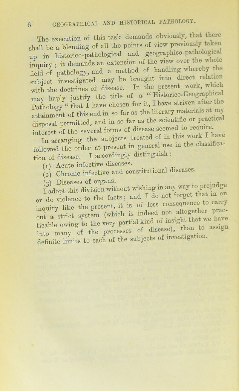 Tlie execution of this task demands obviously, that there shall be a blending of all the points of view previously taken „n in liistorico-patkological and geographico-pathologicai inquiry : it demands an extension of the view over the whole field of pathology, and a method of handling whereby the subject investigated may be brought into direct relation with the doctrines of disease. In the present work, which may haply justify the title of a '■ Histor,co-Geographical Pathology ” that I have chosen for it, I have striven after the attainment of this end in so far as the literary materials at my disposal permitted, and in so far as the scientific or practice interest of the several forms of disease seemed to In arranging the subjects treated of in this work I h followed the order at present in general use in the classi c - tion of disease. I accordingly distinguish : (1) Acute infective diseases. (2) Clironic infective and constitutional diseases. ('ll Diseases of organs. . . 3 I adopt this division without wishing in any wa\ to pieji 0 or do violence to the facts; and I do not forget tha m an inquiry like the present, it is of less consequence to cany out a strict system (which is indeed not *8*^ ticable owing to the very partial kind of insight tha we ha^ into many of the processes of disease), th - - definite limits to each of the subjects of investigation.