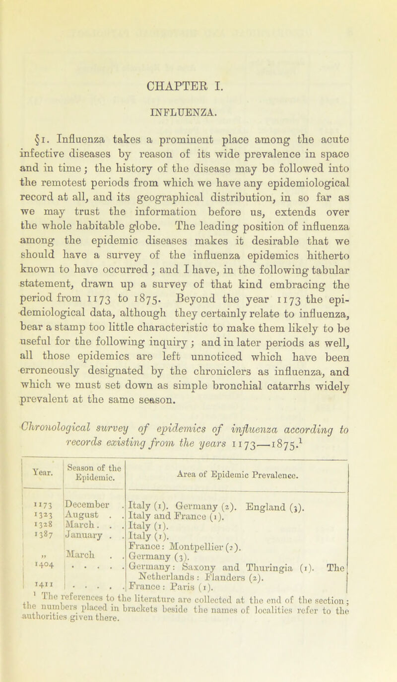 CHAPTER I. INFLUENZA. §i. Influenza takes a prominent place among the acute infective diseases by reason of its wide prevalence in space and in time; the history of the disease may be followed into the remotest periods from which we have any epidemiological record at all, and its geographical distribution, in so far as we may trust the information before us, extends over the whole habitable globe. The leading position of influenza among the epidemic diseases makes it desirable that we should have a survey of the influenza epidemics hitherto known to have occurred; and I have, in the following tabular statement, drawn up a survey of that kind embracing the period from 1173 to 1875. Beyond the year 1173 the epi- demiological data, although they certainly relate to influenza, bear a stamp too little characteristic to make them likely to be useful for the following inquiry ; and in later periods as well, all those epidemics are left unnoticed which have been erroneously designated by the chroniclers as influenza, and which we must set down as simple bronchial catarrhs widely prevalent at the same season. Chronological survey of epidemics of influenza according to records existing from the years 1173—1875.1 Year. Season of the Epidemic. Area of Epidemic Prevalence. 1173 December Italy (1). Germany (2). England ('ll. 1323 August . . Italy and Prance (1). 1328 March. . . Italy (1). 1387 J anuary . . Italy (j). 1 » March . . Prance: Montpellier(2). Germany (3). 1404 Germany: Saxony and Thuringia (1). The T4I I Netherlands: Flanders (2). Prance: Paris (1). 1 lie references to the literature are collected at the end of the section: it numbeis placed in brackets beside the names of localities refer to the authorities given there.